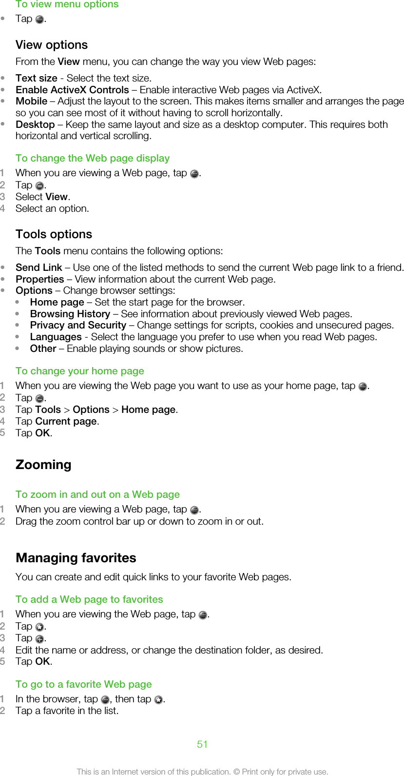 To view menu options•Tap  .View optionsFrom the View menu, you can change the way you view Web pages:•Text size - Select the text size.•Enable ActiveX Controls – Enable interactive Web pages via ActiveX.•Mobile – Adjust the layout to the screen. This makes items smaller and arranges the pageso you can see most of it without having to scroll horizontally.•Desktop – Keep the same layout and size as a desktop computer. This requires bothhorizontal and vertical scrolling.To change the Web page display1When you are viewing a Web page, tap  .2Tap  .3Select View.4Select an option.Tools optionsThe Tools menu contains the following options:•Send Link – Use one of the listed methods to send the current Web page link to a friend.•Properties – View information about the current Web page.•Options – Change browser settings:•Home page – Set the start page for the browser.•Browsing History – See information about previously viewed Web pages.•Privacy and Security – Change settings for scripts, cookies and unsecured pages.•Languages - Select the language you prefer to use when you read Web pages.•Other – Enable playing sounds or show pictures.To change your home page1When you are viewing the Web page you want to use as your home page, tap  .2Tap  .3Tap Tools &gt; Options &gt; Home page.4Tap Current page.5Tap OK.ZoomingTo zoom in and out on a Web page1When you are viewing a Web page, tap  .2Drag the zoom control bar up or down to zoom in or out.Managing favoritesYou can create and edit quick links to your favorite Web pages.To add a Web page to favorites1When you are viewing the Web page, tap  .2Tap  .3Tap  .4Edit the name or address, or change the destination folder, as desired.5Tap OK.To go to a favorite Web page1In the browser, tap  , then tap  .2Tap a favorite in the list.51This is an Internet version of this publication. © Print only for private use.