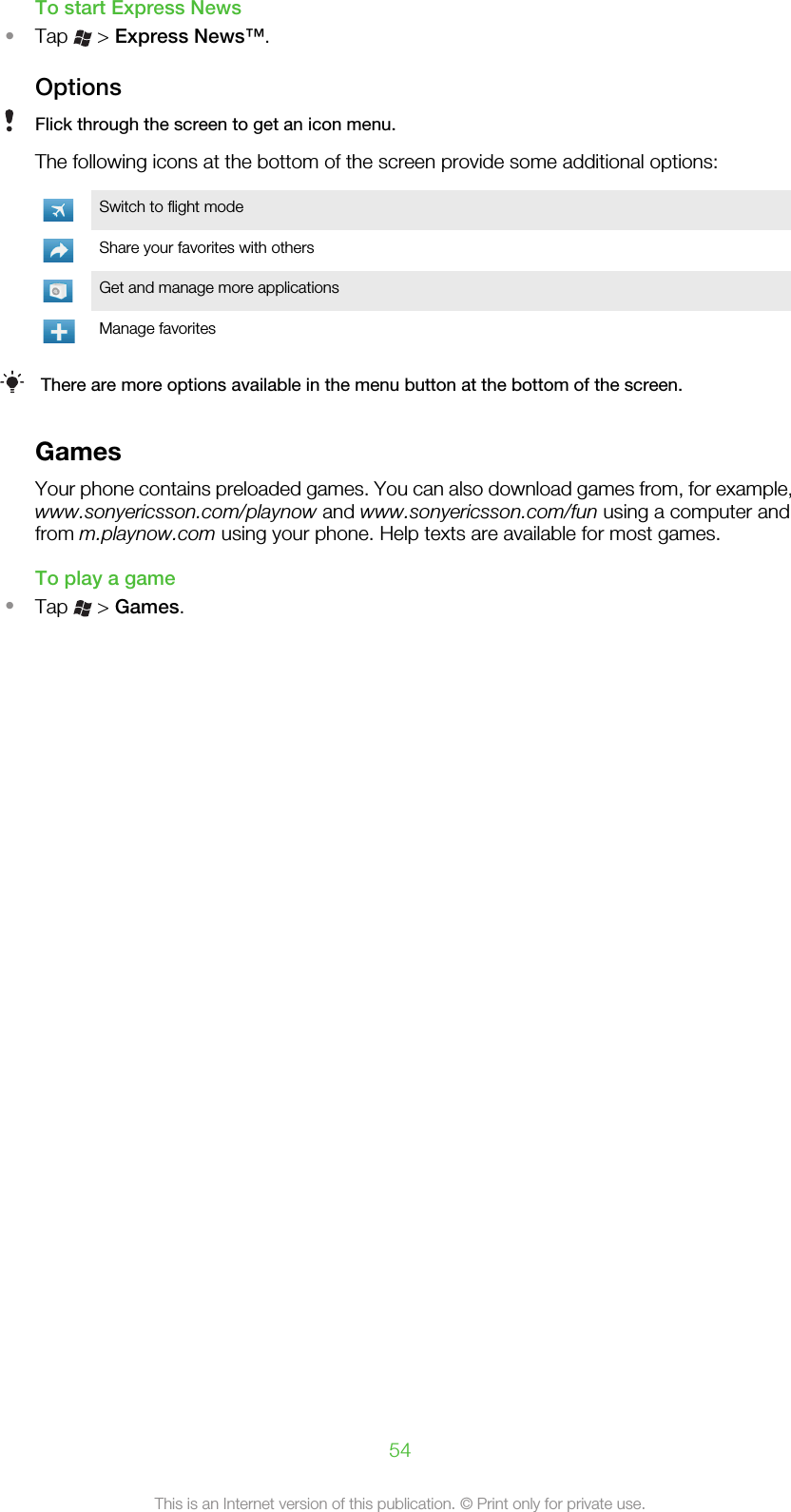 To start Express News•Tap   &gt; Express News™.OptionsFlick through the screen to get an icon menu.The following icons at the bottom of the screen provide some additional options:Switch to flight modeShare your favorites with othersGet and manage more applicationsManage favoritesThere are more options available in the menu button at the bottom of the screen.GamesYour phone contains preloaded games. You can also download games from, for example,www.sonyericsson.com/playnow and www.sonyericsson.com/fun using a computer andfrom m.playnow.com using your phone. Help texts are available for most games.To play a game•Tap   &gt; Games.54This is an Internet version of this publication. © Print only for private use.
