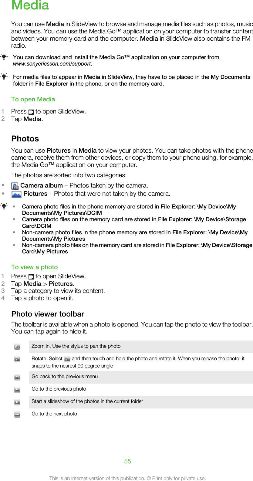 MediaYou can use Media in SlideView to browse and manage media files such as photos, musicand videos. You can use the Media Go™ application on your computer to transfer contentbetween your memory card and the computer. Media in SlideView also contains the FMradio.You can download and install the Media Go™ application on your computer fromwww.sonyericsson.com/support.For media files to appear in Media in SlideView, they have to be placed in the My Documentsfolder in File Explorer in the phone, or on the memory card.To open Media1Press   to open SlideView.2Tap Media.PhotosYou can use Pictures in Media to view your photos. You can take photos with the phonecamera, receive them from other devices, or copy them to your phone using, for example,the Media Go™ application on your computer.The photos are sorted into two categories:• Camera album – Photos taken by the camera.• Pictures – Photos that were not taken by the camera.•Camera photo files in the phone memory are stored in File Explorer: \My Device\MyDocuments\My Pictures\DCIM•Camera photo files on the memory card are stored in File Explorer: \My Device\StorageCard\DCIM•Non-camera photo files in the phone memory are stored in File Explorer: \My Device\MyDocuments\My Pictures•Non-camera photo files on the memory card are stored in File Explorer: \My Device\StorageCard\My PicturesTo view a photo1Press   to open SlideView.2Tap Media &gt; Pictures.3Tap a category to view its content.4Tap a photo to open it.Photo viewer toolbarThe toolbar is available when a photo is opened. You can tap the photo to view the toolbar.You can tap again to hide it.Zoom in. Use the stylus to pan the photoRotate. Select   and then touch and hold the photo and rotate it. When you release the photo, itsnaps to the nearest 90 degree angleGo back to the previous menuGo to the previous photoStart a slideshow of the photos in the current folderGo to the next photo55This is an Internet version of this publication. © Print only for private use.