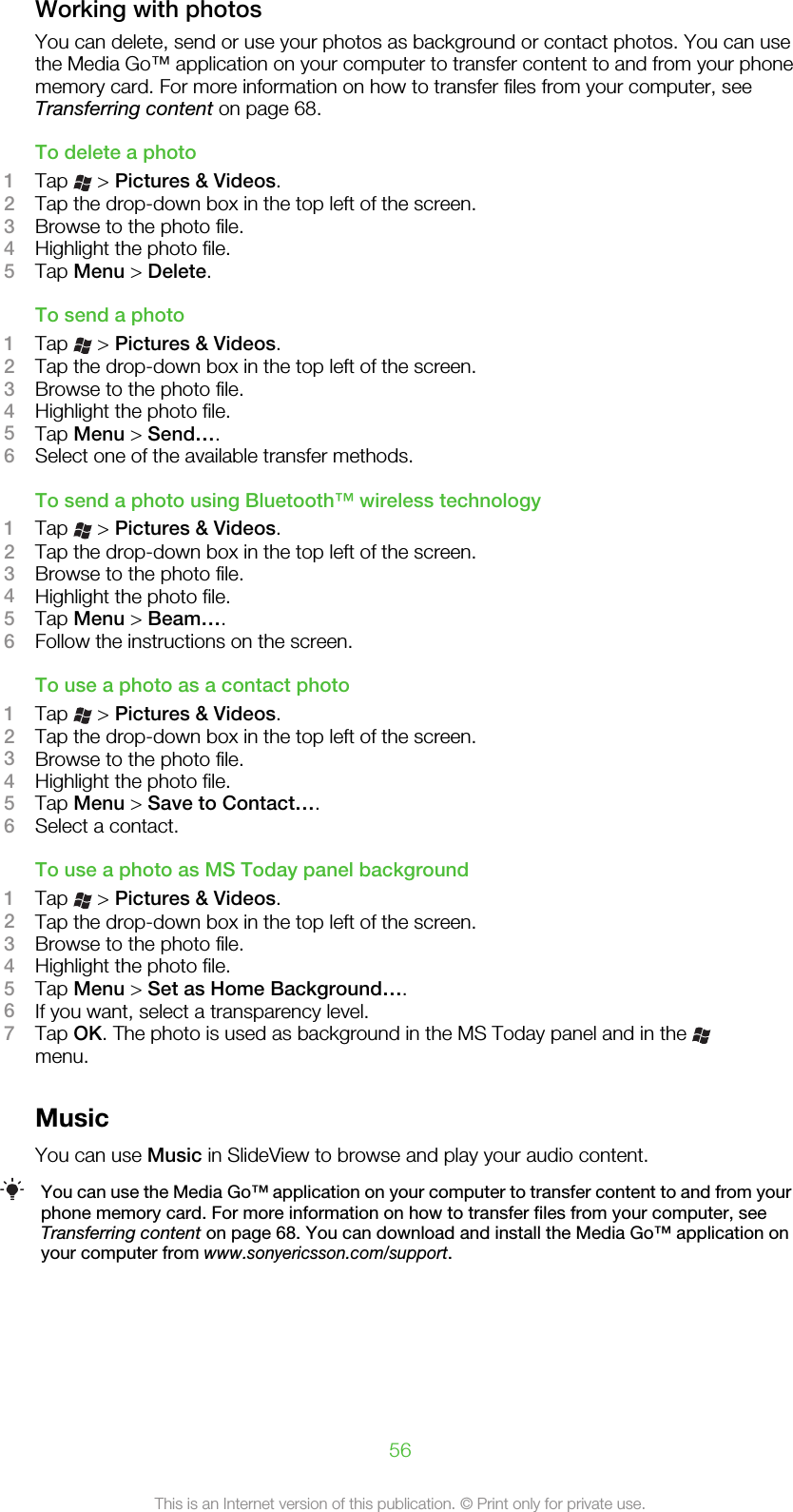 Working with photosYou can delete, send or use your photos as background or contact photos. You can usethe Media Go™ application on your computer to transfer content to and from your phonememory card. For more information on how to transfer files from your computer, seeTransferring content on page 68.To delete a photo1Tap   &gt; Pictures &amp; Videos.2Tap the drop-down box in the top left of the screen.3Browse to the photo file.4Highlight the photo file.5Tap Menu &gt; Delete.To send a photo1Tap   &gt; Pictures &amp; Videos.2Tap the drop-down box in the top left of the screen.3Browse to the photo file.4Highlight the photo file.5Tap Menu &gt; Send….6Select one of the available transfer methods.To send a photo using Bluetooth™ wireless technology1Tap   &gt; Pictures &amp; Videos.2Tap the drop-down box in the top left of the screen.3Browse to the photo file.4Highlight the photo file.5Tap Menu &gt; Beam….6Follow the instructions on the screen.To use a photo as a contact photo1Tap   &gt; Pictures &amp; Videos.2Tap the drop-down box in the top left of the screen.3Browse to the photo file.4Highlight the photo file.5Tap Menu &gt; Save to Contact….6Select a contact.To use a photo as MS Today panel background1Tap   &gt; Pictures &amp; Videos.2Tap the drop-down box in the top left of the screen.3Browse to the photo file.4Highlight the photo file.5Tap Menu &gt; Set as Home Background….6If you want, select a transparency level.7Tap OK. The photo is used as background in the MS Today panel and in the menu.MusicYou can use Music in SlideView to browse and play your audio content.You can use the Media Go™ application on your computer to transfer content to and from yourphone memory card. For more information on how to transfer files from your computer, seeTransferring content on page 68. You can download and install the Media Go™ application onyour computer from www.sonyericsson.com/support.56This is an Internet version of this publication. © Print only for private use.