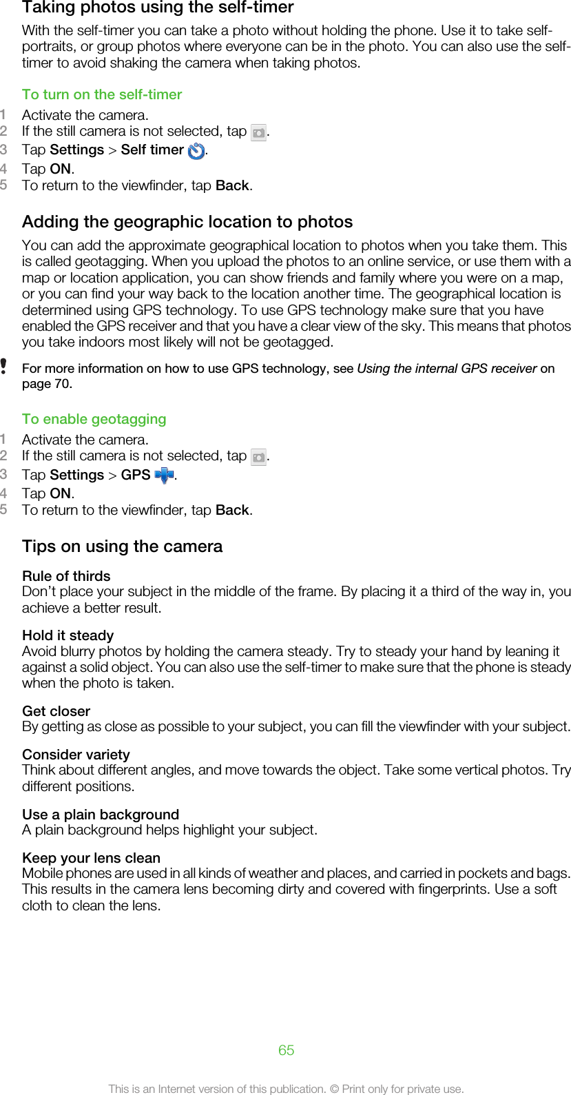 Taking photos using the self-timerWith the self-timer you can take a photo without holding the phone. Use it to take self-portraits, or group photos where everyone can be in the photo. You can also use the self-timer to avoid shaking the camera when taking photos.To turn on the self-timer1Activate the camera.2If the still camera is not selected, tap  .3Tap Settings &gt; Self timer  .4Tap ON.5To return to the viewfinder, tap Back.Adding the geographic location to photosYou can add the approximate geographical location to photos when you take them. Thisis called geotagging. When you upload the photos to an online service, or use them with amap or location application, you can show friends and family where you were on a map,or you can find your way back to the location another time. The geographical location isdetermined using GPS technology. To use GPS technology make sure that you haveenabled the GPS receiver and that you have a clear view of the sky. This means that photosyou take indoors most likely will not be geotagged.For more information on how to use GPS technology, see Using the internal GPS receiver onpage 70.To enable geotagging1Activate the camera.2If the still camera is not selected, tap  .3Tap Settings &gt; GPS  .4Tap ON.5To return to the viewfinder, tap Back.Tips on using the cameraRule of thirdsDon’t place your subject in the middle of the frame. By placing it a third of the way in, youachieve a better result.Hold it steadyAvoid blurry photos by holding the camera steady. Try to steady your hand by leaning itagainst a solid object. You can also use the self-timer to make sure that the phone is steadywhen the photo is taken.Get closerBy getting as close as possible to your subject, you can fill the viewfinder with your subject.Consider varietyThink about different angles, and move towards the object. Take some vertical photos. Trydifferent positions.Use a plain backgroundA plain background helps highlight your subject.Keep your lens cleanMobile phones are used in all kinds of weather and places, and carried in pockets and bags.This results in the camera lens becoming dirty and covered with fingerprints. Use a softcloth to clean the lens.65This is an Internet version of this publication. © Print only for private use.