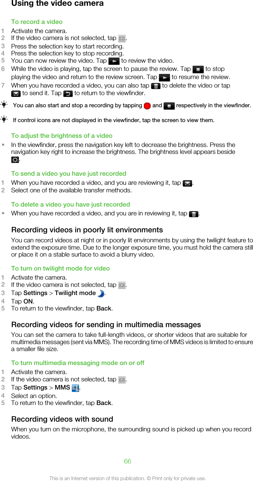 Using the video cameraTo record a video1Activate the camera.2If the video camera is not selected, tap  .3Press the selection key to start recording.4Press the selection key to stop recording.5You can now review the video. Tap   to review the video.6While the video is playing, tap the screen to pause the review. Tap   to stopplaying the video and return to the review screen. Tap   to resume the review.7When you have recorded a video, you can also tap   to delete the video or tap to send it. Tap   to return to the viewfinder.You can also start and stop a recording by tapping   and   respectively in the viewfinder.If control icons are not displayed in the viewfinder, tap the screen to view them.To adjust the brightness of a video•In the viewfinder, press the navigation key left to decrease the brightness. Press thenavigation key right to increase the brightness. The brightness level appears beside.To send a video you have just recorded1When you have recorded a video, and you are reviewing it, tap  .2Select one of the available transfer methods.To delete a video you have just recorded•When you have recorded a video, and you are in reviewing it, tap  .Recording videos in poorly lit environmentsYou can record videos at night or in poorly lit environments by using the twilight feature toextend the exposure time. Due to the longer exposure time, you must hold the camera stillor place it on a stable surface to avoid a blurry video.To turn on twilight mode for video1Activate the camera.2If the video camera is not selected, tap  .3Tap Settings &gt; Twilight mode  .4Tap ON.5To return to the viewfinder, tap Back.Recording videos for sending in multimedia messagesYou can set the camera to take full-length videos, or shorter videos that are suitable formultimedia messages (sent via MMS). The recording time of MMS videos is limited to ensurea smaller file size.To turn multimedia messaging mode on or off1Activate the camera.2If the video camera is not selected, tap  .3Tap Settings &gt; MMS  .4Select an option.5To return to the viewfinder, tap Back.Recording videos with soundWhen you turn on the microphone, the surrounding sound is picked up when you recordvideos.66This is an Internet version of this publication. © Print only for private use.