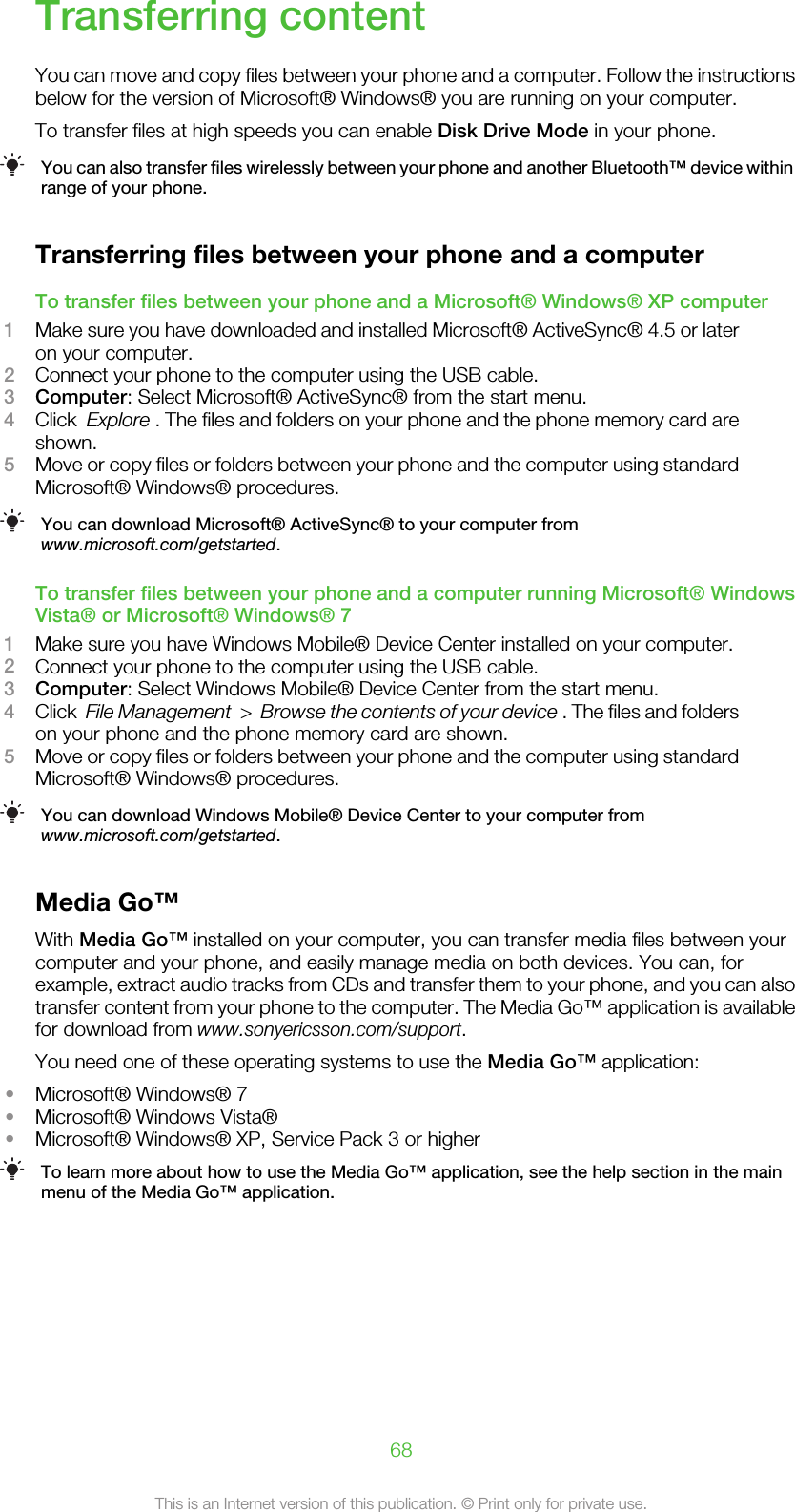 Transferring contentYou can move and copy files between your phone and a computer. Follow the instructionsbelow for the version of Microsoft® Windows® you are running on your computer.To transfer files at high speeds you can enable Disk Drive Mode in your phone.You can also transfer files wirelessly between your phone and another Bluetooth™ device withinrange of your phone.Transferring files between your phone and a computerTo transfer files between your phone and a Microsoft® Windows® XP computer1Make sure you have downloaded and installed Microsoft® ActiveSync® 4.5 or lateron your computer.2Connect your phone to the computer using the USB cable.3Computer: Select Microsoft® ActiveSync® from the start menu.4Click  Explore . The files and folders on your phone and the phone memory card areshown.5Move or copy files or folders between your phone and the computer using standardMicrosoft® Windows® procedures.You can download Microsoft® ActiveSync® to your computer fromwww.microsoft.com/getstarted.To transfer files between your phone and a computer running Microsoft® WindowsVista® or Microsoft® Windows® 71Make sure you have Windows Mobile® Device Center installed on your computer.2Connect your phone to the computer using the USB cable.3Computer: Select Windows Mobile® Device Center from the start menu.4Click  File Management  &gt;  Browse the contents of your device . The files and folderson your phone and the phone memory card are shown.5Move or copy files or folders between your phone and the computer using standardMicrosoft® Windows® procedures.You can download Windows Mobile® Device Center to your computer fromwww.microsoft.com/getstarted.Media Go™With Media Go™ installed on your computer, you can transfer media files between yourcomputer and your phone, and easily manage media on both devices. You can, forexample, extract audio tracks from CDs and transfer them to your phone, and you can alsotransfer content from your phone to the computer. The Media Go™ application is availablefor download from www.sonyericsson.com/support.You need one of these operating systems to use the Media Go™ application:•Microsoft® Windows® 7•Microsoft® Windows Vista®•Microsoft® Windows® XP, Service Pack 3 or higherTo learn more about how to use the Media Go™ application, see the help section in the mainmenu of the Media Go™ application.68This is an Internet version of this publication. © Print only for private use.