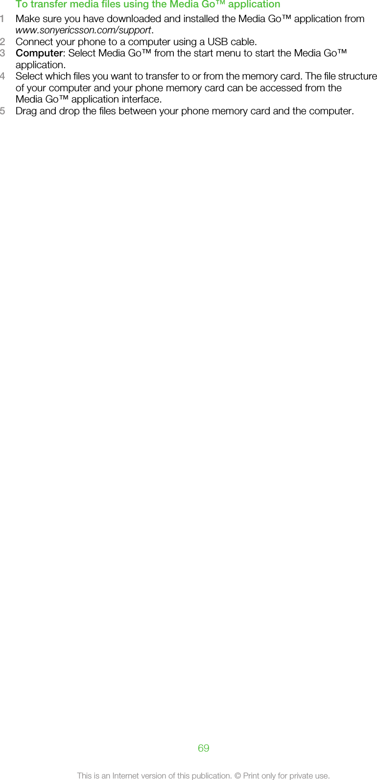 To transfer media files using the Media Go™ application1Make sure you have downloaded and installed the Media Go™ application fromwww.sonyericsson.com/support.2Connect your phone to a computer using a USB cable.3Computer: Select Media Go™ from the start menu to start the Media Go™application.4Select which files you want to transfer to or from the memory card. The file structureof your computer and your phone memory card can be accessed from theMedia Go™ application interface.5Drag and drop the files between your phone memory card and the computer.69This is an Internet version of this publication. © Print only for private use.