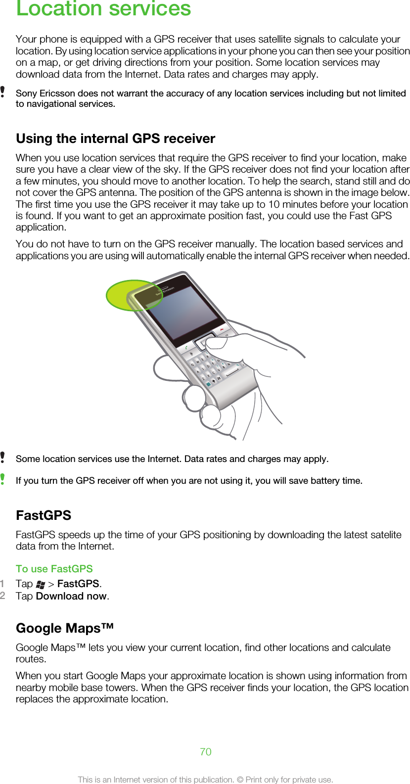 Location servicesYour phone is equipped with a GPS receiver that uses satellite signals to calculate yourlocation. By using location service applications in your phone you can then see your positionon a map, or get driving directions from your position. Some location services maydownload data from the Internet. Data rates and charges may apply.Sony Ericsson does not warrant the accuracy of any location services including but not limitedto navigational services.Using the internal GPS receiverWhen you use location services that require the GPS receiver to find your location, makesure you have a clear view of the sky. If the GPS receiver does not find your location aftera few minutes, you should move to another location. To help the search, stand still and donot cover the GPS antenna. The position of the GPS antenna is shown in the image below.The first time you use the GPS receiver it may take up to 10 minutes before your locationis found. If you want to get an approximate position fast, you could use the Fast GPSapplication.You do not have to turn on the GPS receiver manually. The location based services andapplications you are using will automatically enable the internal GPS receiver when needed.Some location services use the Internet. Data rates and charges may apply.If you turn the GPS receiver off when you are not using it, you will save battery time.FastGPSFastGPS speeds up the time of your GPS positioning by downloading the latest satelitedata from the Internet.To use FastGPS1Tap   &gt; FastGPS.2Tap Download now.Google Maps™Google Maps™ lets you view your current location, find other locations and calculateroutes.When you start Google Maps your approximate location is shown using information fromnearby mobile base towers. When the GPS receiver finds your location, the GPS locationreplaces the approximate location.70This is an Internet version of this publication. © Print only for private use.