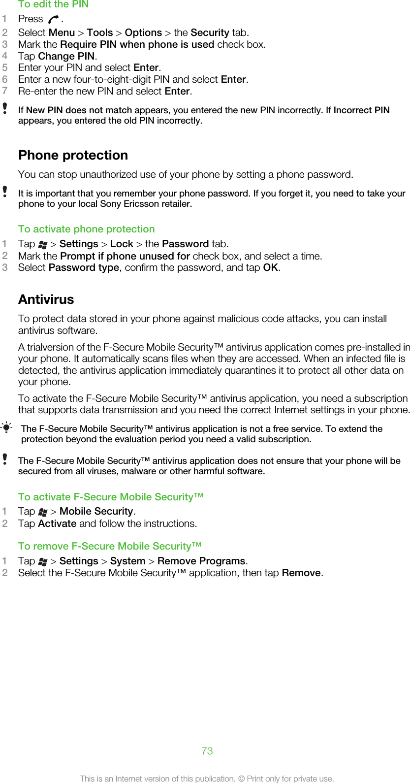 To edit the PIN1Press  .2Select Menu &gt; Tools &gt; Options &gt; the Security tab.3Mark the Require PIN when phone is used check box.4Tap Change PIN.5Enter your PIN and select Enter.6Enter a new four-to-eight-digit PIN and select Enter.7Re-enter the new PIN and select Enter.If New PIN does not match appears, you entered the new PIN incorrectly. If Incorrect PINappears, you entered the old PIN incorrectly.Phone protectionYou can stop unauthorized use of your phone by setting a phone password.It is important that you remember your phone password. If you forget it, you need to take yourphone to your local Sony Ericsson retailer.To activate phone protection1Tap   &gt; Settings &gt; Lock &gt; the Password tab.2Mark the Prompt if phone unused for check box, and select a time.3Select Password type, confirm the password, and tap OK.AntivirusTo protect data stored in your phone against malicious code attacks, you can installantivirus software.A trialversion of the F-Secure Mobile Security™ antivirus application comes pre-installed inyour phone. It automatically scans files when they are accessed. When an infected file isdetected, the antivirus application immediately quarantines it to protect all other data onyour phone.To activate the F-Secure Mobile Security™ antivirus application, you need a subscriptionthat supports data transmission and you need the correct Internet settings in your phone.The F-Secure Mobile Security™ antivirus application is not a free service. To extend theprotection beyond the evaluation period you need a valid subscription.The F-Secure Mobile Security™ antivirus application does not ensure that your phone will besecured from all viruses, malware or other harmful software.To activate F-Secure Mobile Security™1Tap   &gt; Mobile Security.2Tap Activate and follow the instructions.To remove F-Secure Mobile Security™1Tap   &gt; Settings &gt; System &gt; Remove Programs.2Select the F-Secure Mobile Security™ application, then tap Remove.73This is an Internet version of this publication. © Print only for private use.