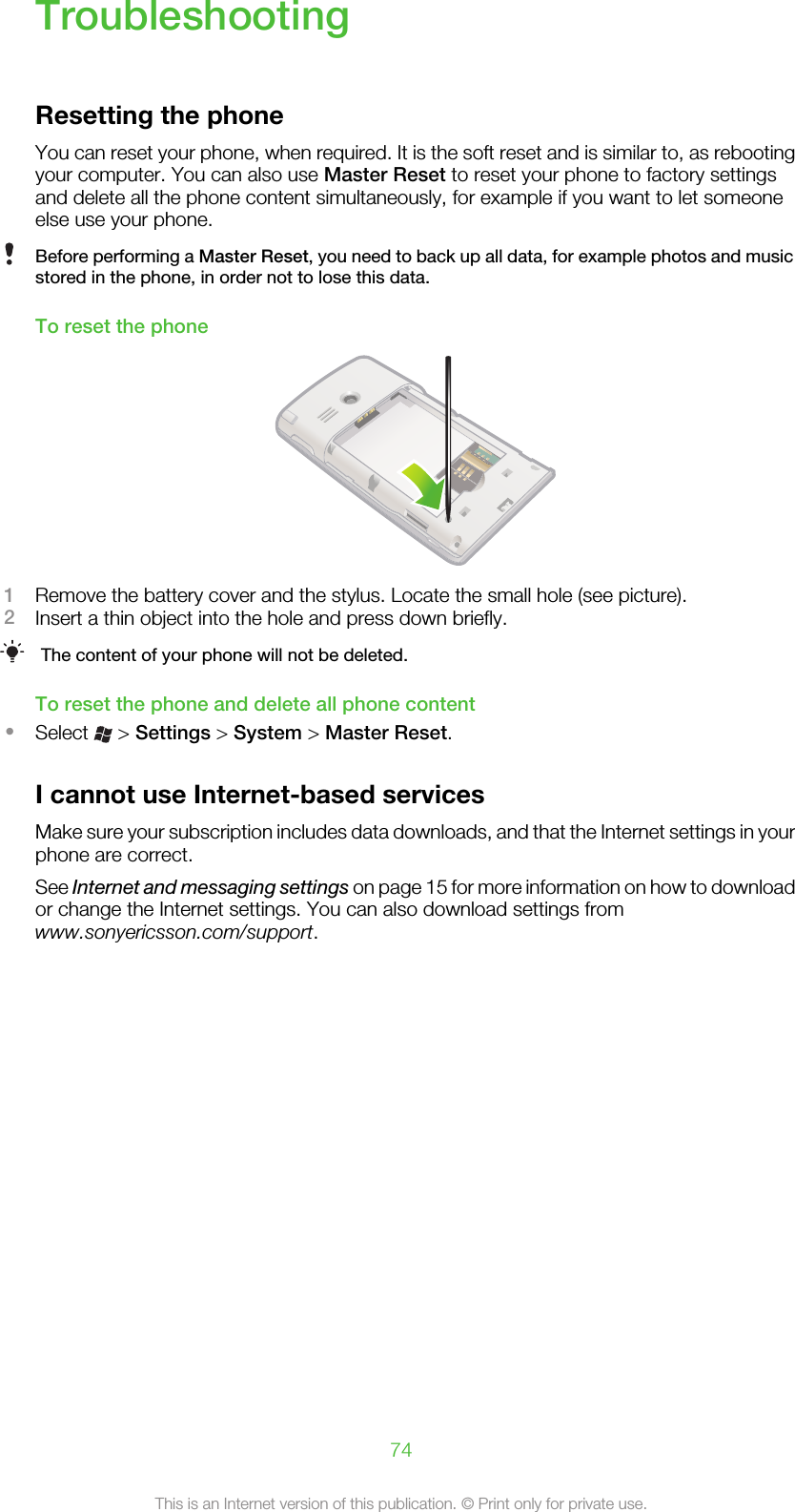 TroubleshootingResetting the phoneYou can reset your phone, when required. It is the soft reset and is similar to, as rebootingyour computer. You can also use Master Reset to reset your phone to factory settingsand delete all the phone content simultaneously, for example if you want to let someoneelse use your phone.Before performing a Master Reset, you need to back up all data, for example photos and musicstored in the phone, in order not to lose this data.To reset the phone1Remove the battery cover and the stylus. Locate the small hole (see picture).2Insert a thin object into the hole and press down briefly.The content of your phone will not be deleted.To reset the phone and delete all phone content•Select   &gt; Settings &gt; System &gt; Master Reset.I cannot use Internet-based servicesMake sure your subscription includes data downloads, and that the Internet settings in yourphone are correct.See Internet and messaging settings on page 15 for more information on how to downloador change the Internet settings. You can also download settings fromwww.sonyericsson.com/support.74This is an Internet version of this publication. © Print only for private use.