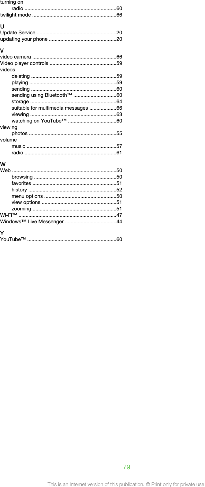 turning onradio ................................................................60twilight mode ...........................................................66UUpdate Service ........................................................20updating your phone ...............................................20Vvideo camera ...........................................................66Video player controls ...............................................59videosdeleting ............................................................59playing .............................................................59sending ............................................................60sending using Bluetooth™ ..............................60storage ............................................................64suitable for multimedia messages ...................66viewing ............................................................63watching on YouTube™ ..................................60viewingphotos .............................................................55volumemusic ...............................................................57radio ................................................................61WWeb .........................................................................50browsing ..........................................................50favorites ...........................................................51history ..............................................................52menu options ..................................................50view options ....................................................51zooming ...........................................................51Wi-Fi™ .....................................................................47Windows™ Live Messenger ....................................44YYouTube™ ..............................................................6079This is an Internet version of this publication. © Print only for private use.