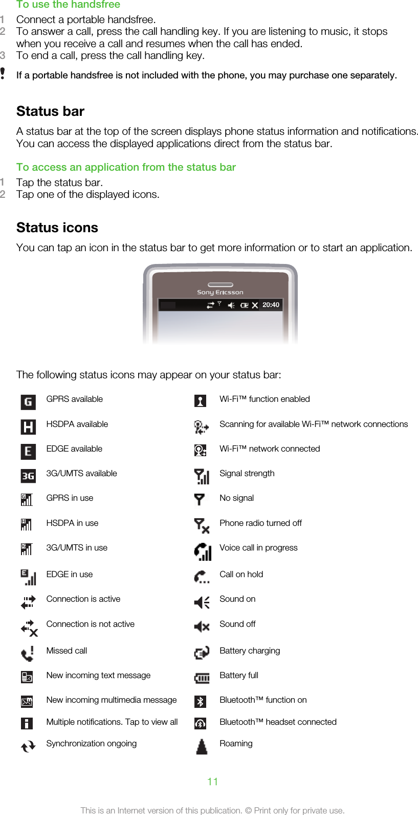 To use the handsfree1Connect a portable handsfree.2To answer a call, press the call handling key. If you are listening to music, it stopswhen you receive a call and resumes when the call has ended.3To end a call, press the call handling key.If a portable handsfree is not included with the phone, you may purchase one separately.Status barA status bar at the top of the screen displays phone status information and notifications.You can access the displayed applications direct from the status bar.To access an application from the status bar1Tap the status bar.2Tap one of the displayed icons.Status iconsYou can tap an icon in the status bar to get more information or to start an application.20:40The following status icons may appear on your status bar:GPRS available Wi-Fi™ function enabledHSDPA available Scanning for available Wi-Fi™ network connectionsEDGE available Wi-Fi™ network connected3G/UMTS available Signal strengthGPRS in use No signalHSDPA in use Phone radio turned off3G/UMTS in use Voice call in progressEDGE in use Call on holdConnection is active Sound onConnection is not active Sound offMissed call Battery chargingNew incoming text message Battery fullNew incoming multimedia message Bluetooth™ function onMultiple notifications. Tap to view all Bluetooth™ headset connectedSynchronization ongoing Roaming11This is an Internet version of this publication. © Print only for private use.