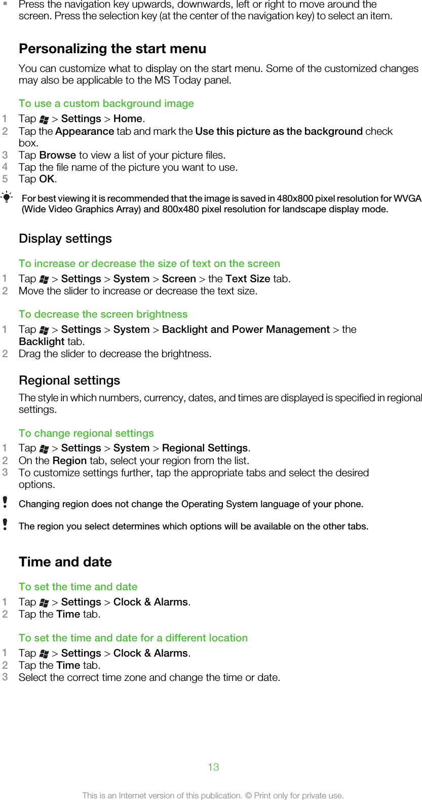 •Press the navigation key upwards, downwards, left or right to move around thescreen. Press the selection key (at the center of the navigation key) to select an item.Personalizing the start menuYou can customize what to display on the start menu. Some of the customized changesmay also be applicable to the MS Today panel.To use a custom background image1Tap   &gt; Settings &gt; Home.2Tap the Appearance tab and mark the Use this picture as the background checkbox.3Tap Browse to view a list of your picture files.4Tap the file name of the picture you want to use.5Tap OK.For best viewing it is recommended that the image is saved in 480x800 pixel resolution for WVGA(Wide Video Graphics Array) and 800x480 pixel resolution for landscape display mode.Display settingsTo increase or decrease the size of text on the screen1Tap   &gt; Settings &gt; System &gt; Screen &gt; the Text Size tab.2Move the slider to increase or decrease the text size.To decrease the screen brightness1Tap   &gt; Settings &gt; System &gt; Backlight and Power Management &gt; theBacklight tab.2Drag the slider to decrease the brightness.Regional settingsThe style in which numbers, currency, dates, and times are displayed is specified in regionalsettings.To change regional settings1Tap   &gt; Settings &gt; System &gt; Regional Settings.2On the Region tab, select your region from the list.3To customize settings further, tap the appropriate tabs and select the desiredoptions.Changing region does not change the Operating System language of your phone.The region you select determines which options will be available on the other tabs.Time and dateTo set the time and date1Tap   &gt; Settings &gt; Clock &amp; Alarms.2Tap the Time tab.To set the time and date for a different location1Tap   &gt; Settings &gt; Clock &amp; Alarms.2Tap the Time tab.3Select the correct time zone and change the time or date.13This is an Internet version of this publication. © Print only for private use.