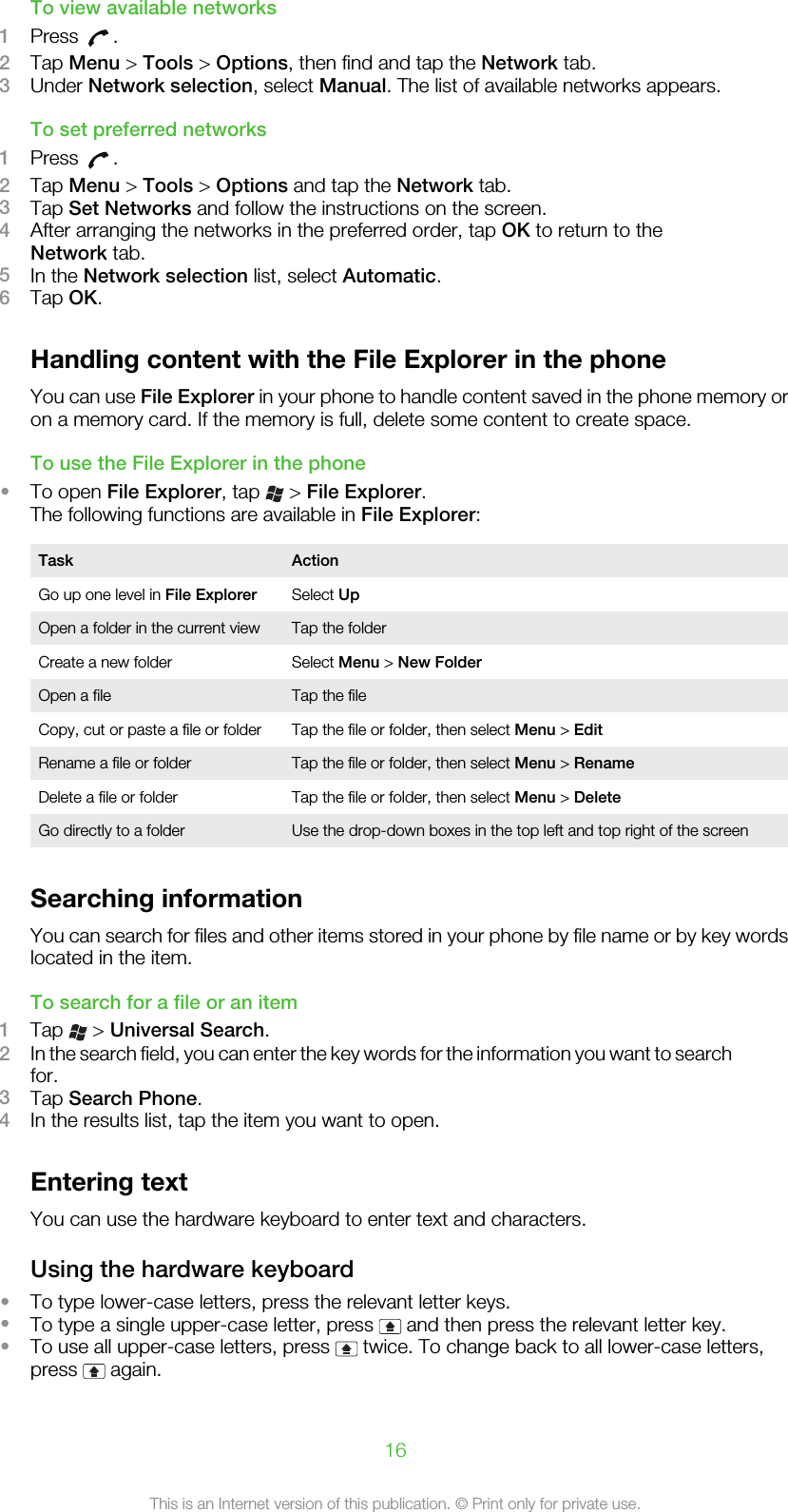 To view available networks1Press  .2Tap Menu &gt; Tools &gt; Options, then find and tap the Network tab.3Under Network selection, select Manual. The list of available networks appears.To set preferred networks1Press  .2Tap Menu &gt; Tools &gt; Options and tap the Network tab.3Tap Set Networks and follow the instructions on the screen.4After arranging the networks in the preferred order, tap OK to return to theNetwork tab.5In the Network selection list, select Automatic.6Tap OK.Handling content with the File Explorer in the phoneYou can use File Explorer in your phone to handle content saved in the phone memory oron a memory card. If the memory is full, delete some content to create space.To use the File Explorer in the phone•To open File Explorer, tap   &gt; File Explorer.The following functions are available in File Explorer:Task ActionGo up one level in File Explorer Select UpOpen a folder in the current view Tap the folderCreate a new folder Select Menu &gt; New FolderOpen a file Tap the fileCopy, cut or paste a file or folder Tap the file or folder, then select Menu &gt; EditRename a file or folder Tap the file or folder, then select Menu &gt; RenameDelete a file or folder Tap the file or folder, then select Menu &gt; DeleteGo directly to a folder Use the drop-down boxes in the top left and top right of the screenSearching informationYou can search for files and other items stored in your phone by file name or by key wordslocated in the item.To search for a file or an item1Tap   &gt; Universal Search.2In the search field, you can enter the key words for the information you want to searchfor.3Tap Search Phone.4In the results list, tap the item you want to open.Entering textYou can use the hardware keyboard to enter text and characters.Using the hardware keyboard•To type lower-case letters, press the relevant letter keys.•To type a single upper-case letter, press   and then press the relevant letter key.•To use all upper-case letters, press   twice. To change back to all lower-case letters,press   again.16This is an Internet version of this publication. © Print only for private use.