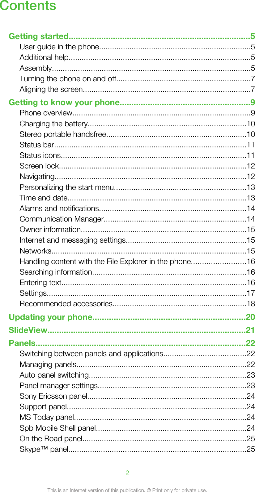 ContentsGetting started..............................................................................5User guide in the phone......................................................................5Additional help....................................................................................5Assembly............................................................................................5Turning the phone on and off..............................................................7Aligning the screen..............................................................................7Getting to know your phone........................................................9Phone overview...................................................................................9Charging the battery.........................................................................10Stereo portable handsfree.................................................................10Status bar.........................................................................................11Status icons......................................................................................11Screen lock.......................................................................................12Navigating.........................................................................................12Personalizing the start menu.............................................................13Time and date...................................................................................13Alarms and notifications....................................................................14Communication Manager..................................................................14Owner information.............................................................................15Internet and messaging settings........................................................15Networks..........................................................................................15Handling content with the File Explorer in the phone.........................16Searching information.......................................................................16Entering text......................................................................................16Settings.............................................................................................17Recommended accessories..............................................................18Updating your phone.................................................................20SlideView.....................................................................................21Panels..........................................................................................22Switching between panels and applications......................................22Managing panels...............................................................................22Auto panel switching.........................................................................23Panel manager settings.....................................................................23Sony Ericsson panel..........................................................................24Support panel...................................................................................24MS Today panel................................................................................24Spb Mobile Shell panel......................................................................24On the Road panel............................................................................25Skype™ panel..................................................................................252This is an Internet version of this publication. © Print only for private use.