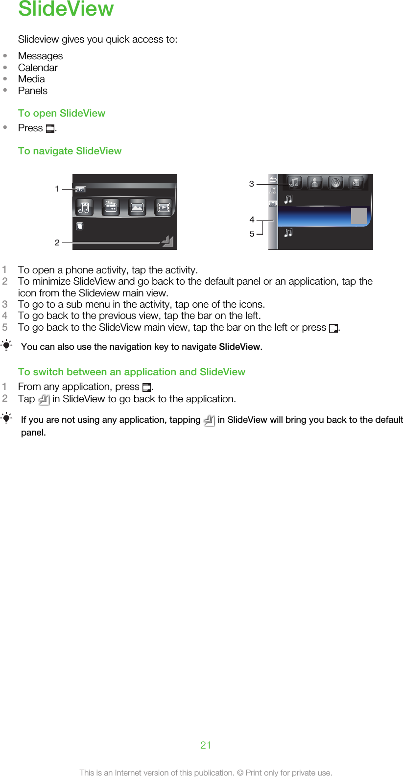 SlideViewSlideview gives you quick access to:•Messages•Calendar•Media•PanelsTo open SlideView•Press  .To navigate SlideView123451To open a phone activity, tap the activity.2To minimize SlideView and go back to the default panel or an application, tap theicon from the Slideview main view.3To go to a sub menu in the activity, tap one of the icons.4To go back to the previous view, tap the bar on the left.5To go back to the SlideView main view, tap the bar on the left or press  .You can also use the navigation key to navigate SlideView.To switch between an application and SlideView1From any application, press  .2Tap   in SlideView to go back to the application.If you are not using any application, tapping   in SlideView will bring you back to the defaultpanel.21This is an Internet version of this publication. © Print only for private use.