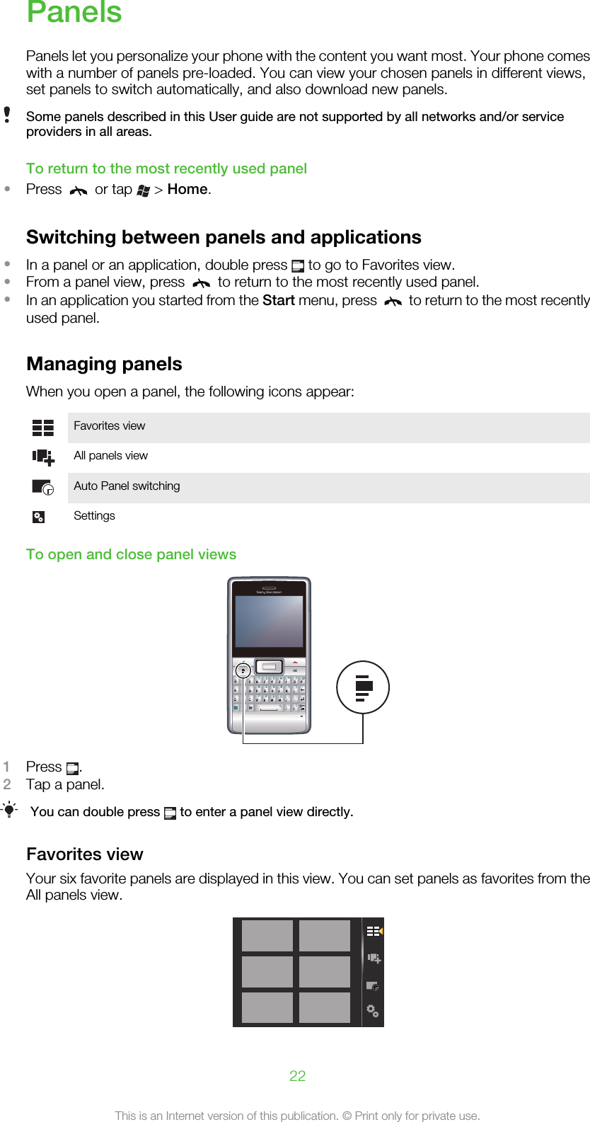 PanelsPanels let you personalize your phone with the content you want most. Your phone comeswith a number of panels pre-loaded. You can view your chosen panels in different views,set panels to switch automatically, and also download new panels.Some panels described in this User guide are not supported by all networks and/or serviceproviders in all areas.To return to the most recently used panel•Press   or tap   &gt; Home.Switching between panels and applications•In a panel or an application, double press   to go to Favorites view.•From a panel view, press   to return to the most recently used panel.•In an application you started from the Start menu, press   to return to the most recentlyused panel.Managing panelsWhen you open a panel, the following icons appear:Favorites viewAll panels viewAuto Panel switchingSettingsTo open and close panel viewsQWERGHJKLFDSACVBNM?,,;:!-.XZ14789056#*+/@()23TYUIOPSymauQQQQWWWWEEEERRRRTTTTYYYYUUUUIIIOOOOPPPAAAASSSSDDDDFFFFGGGGHHHHJJJKKKLLLZZZZXXXXCCCCVVVVBBBNNNMMMM,,.,,,????SSyaaauOK1Press  .2Tap a panel.You can double press   to enter a panel view directly.Favorites viewYour six favorite panels are displayed in this view. You can set panels as favorites from theAll panels view.22This is an Internet version of this publication. © Print only for private use.