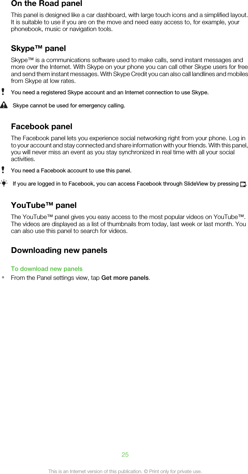 On the Road panelThis panel is designed like a car dashboard, with large touch icons and a simplified layout.It is suitable to use if you are on the move and need easy access to, for example, yourphonebook, music or navigation tools.Skype™ panelSkype™ is a communications software used to make calls, send instant messages andmore over the Internet. With Skype on your phone you can call other Skype users for freeand send them instant messages. With Skype Credit you can also call landlines and mobilesfrom Skype at low rates.You need a registered Skype account and an Internet connection to use Skype.Skype cannot be used for emergency calling.Facebook panelThe Facebook panel lets you experience social networking right from your phone. Log into your account and stay connected and share information with your friends. With this panel,you will never miss an event as you stay synchronized in real time with all your socialactivities.You need a Facebook account to use this panel.If you are logged in to Facebook, you can access Facebook through SlideView by pressing  .YouTube™ panelThe YouTube™ panel gives you easy access to the most popular videos on YouTube™.The videos are displayed as a list of thumbnails from today, last week or last month. Youcan also use this panel to search for videos.Downloading new panelsTo download new panels•From the Panel settings view, tap Get more panels.25This is an Internet version of this publication. © Print only for private use.