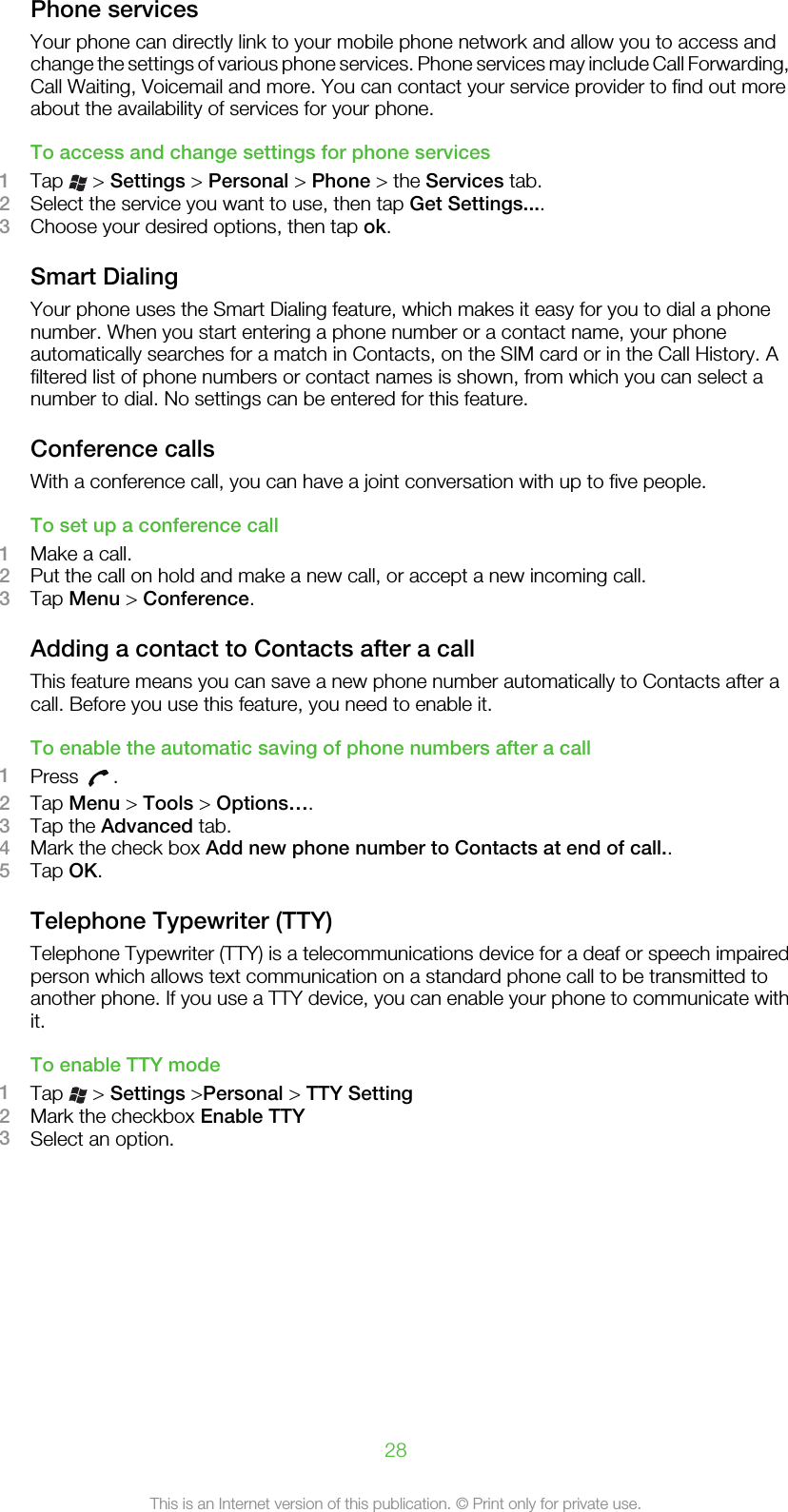 Phone servicesYour phone can directly link to your mobile phone network and allow you to access andchange the settings of various phone services. Phone services may include Call Forwarding,Call Waiting, Voicemail and more. You can contact your service provider to find out moreabout the availability of services for your phone.To access and change settings for phone services1Tap   &gt; Settings &gt; Personal &gt; Phone &gt; the Services tab.2Select the service you want to use, then tap Get Settings....3Choose your desired options, then tap ok.Smart DialingYour phone uses the Smart Dialing feature, which makes it easy for you to dial a phonenumber. When you start entering a phone number or a contact name, your phoneautomatically searches for a match in Contacts, on the SIM card or in the Call History. Afiltered list of phone numbers or contact names is shown, from which you can select anumber to dial. No settings can be entered for this feature.Conference callsWith a conference call, you can have a joint conversation with up to five people.To set up a conference call1Make a call.2Put the call on hold and make a new call, or accept a new incoming call.3Tap Menu &gt; Conference.Adding a contact to Contacts after a callThis feature means you can save a new phone number automatically to Contacts after acall. Before you use this feature, you need to enable it.To enable the automatic saving of phone numbers after a call1Press  .2Tap Menu &gt; Tools &gt; Options….3Tap the Advanced tab.4Mark the check box Add new phone number to Contacts at end of call..5Tap OK.Telephone Typewriter (TTY)Telephone Typewriter (TTY) is a telecommunications device for a deaf or speech impairedperson which allows text communication on a standard phone call to be transmitted toanother phone. If you use a TTY device, you can enable your phone to communicate withit.To enable TTY mode1Tap   &gt; Settings &gt;Personal &gt; TTY Setting2Mark the checkbox Enable TTY3Select an option.28This is an Internet version of this publication. © Print only for private use.