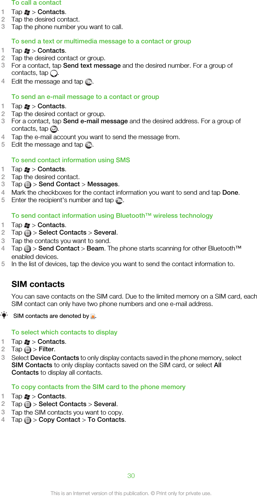 To call a contact1Tap   &gt; Contacts.2Tap the desired contact.3Tap the phone number you want to call.To send a text or multimedia message to a contact or group1Tap   &gt; Contacts.2Tap the desired contact or group.3For a contact, tap Send text message and the desired number. For a group ofcontacts, tap  .4Edit the message and tap  .To send an e-mail message to a contact or group1Tap   &gt; Contacts.2Tap the desired contact or group.3For a contact, tap Send e-mail message and the desired address. For a group ofcontacts, tap  .4Tap the e-mail account you want to send the message from.5Edit the message and tap  .To send contact information using SMS1Tap   &gt; Contacts.2Tap the desired contact.3Tap   &gt; Send Contact &gt; Messages.4Mark the checkboxes for the contact information you want to send and tap Done.5Enter the recipient&apos;s number and tap  .To send contact information using Bluetooth™ wireless technology1Tap   &gt; Contacts.2Tap   &gt; Select Contacts &gt; Several.3Tap the contacts you want to send.4Tap   &gt; Send Contact &gt; Beam. The phone starts scanning for other Bluetooth™enabled devices.5In the list of devices, tap the device you want to send the contact information to.SIM contactsYou can save contacts on the SIM card. Due to the limited memory on a SIM card, eachSIM contact can only have two phone numbers and one e-mail address.SIM contacts are denoted by  .To select which contacts to display1Tap   &gt; Contacts.2Tap   &gt; Filter.3Select Device Contacts to only display contacts saved in the phone memory, selectSIM Contacts to only display contacts saved on the SIM card, or select AllContacts to display all contacts.To copy contacts from the SIM card to the phone memory1Tap   &gt; Contacts.2Tap   &gt; Select Contacts &gt; Several.3Tap the SIM contacts you want to copy.4Tap   &gt; Copy Contact &gt; To Contacts.30This is an Internet version of this publication. © Print only for private use.