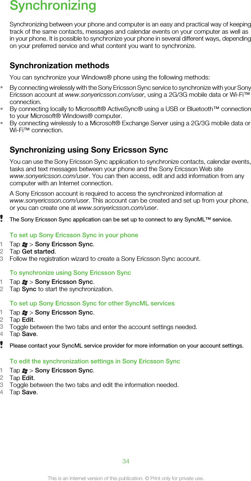 SynchronizingSynchronizing between your phone and computer is an easy and practical way of keepingtrack of the same contacts, messages and calendar events on your computer as well asin your phone. It is possible to synchronize your phone in several different ways, dependingon your preferred service and what content you want to synchronize.Synchronization methodsYou can synchronize your Windows® phone using the following methods:•By connecting wirelessly with the Sony Ericsson Sync service to synchronize with your SonyEricsson account at www.sonyericsson.com/user, using a 2G/3G mobile data or Wi-Fi™connection.•By connecting locally to Microsoft® ActiveSync® using a USB or Bluetooth™ connectionto your Microsoft® Windows® computer.•By connecting wirelessly to a Microsoft® Exchange Server using a 2G/3G mobile data orWi-Fi™ connection.Synchronizing using Sony Ericsson SyncYou can use the Sony Ericsson Sync application to synchronize contacts, calendar events,tasks and text messages between your phone and the Sony Ericsson Web sitewww.sonyericsson.com/user. You can then access, edit and add information from anycomputer with an Internet connection.A Sony Ericsson account is required to access the synchronized information atwww.sonyericsson.com/user. This account can be created and set up from your phone,or you can create one at www.sonyericsson.com/user.The Sony Ericsson Sync application can be set up to connect to any SyncML™ service.To set up Sony Ericsson Sync in your phone1Tap   &gt; Sony Ericsson Sync.2Tap Get started.3Follow the registration wizard to create a Sony Ericsson Sync account.To synchronize using Sony Ericsson Sync1Tap   &gt; Sony Ericsson Sync.2Tap Sync to start the synchronization.To set up Sony Ericsson Sync for other SyncML services1Tap   &gt; Sony Ericsson Sync.2Tap Edit.3Toggle between the two tabs and enter the account settings needed.4Tap Save.Please contact your SyncML service provider for more information on your account settings.To edit the synchronization settings in Sony Ericsson Sync1Tap   &gt; Sony Ericsson Sync.2Tap Edit.3Toggle between the two tabs and edit the information needed.4Tap Save.34This is an Internet version of this publication. © Print only for private use.