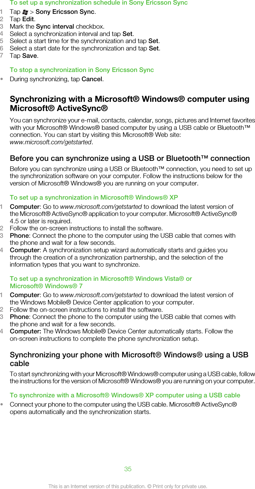 To set up a synchronization schedule in Sony Ericsson Sync1Tap   &gt; Sony Ericsson Sync.2Tap Edit.3Mark the Sync interval checkbox.4Select a synchronization interval and tap Set.5Select a start time for the synchronization and tap Set.6Select a start date for the synchronization and tap Set.7Tap Save.To stop a synchronization in Sony Ericsson Sync•During synchronizing, tap Cancel.Synchronizing with a Microsoft® Windows® computer usingMicrosoft® ActiveSync®You can synchronize your e-mail, contacts, calendar, songs, pictures and Internet favoriteswith your Microsoft® Windows® based computer by using a USB cable or Bluetooth™connection. You can start by visiting this Microsoft® Web site:www.microsoft.com/getstarted.Before you can synchronize using a USB or Bluetooth™ connectionBefore you can synchronize using a USB or Bluetooth™ connection, you need to set upthe synchronization software on your computer. Follow the instructions below for theversion of Microsoft® Windows® you are running on your computer.To set up a synchronization in Microsoft® Windows® XP1Computer: Go to www.microsoft.com/getstarted to download the latest version ofthe Microsoft® ActiveSync® application to your computer. Microsoft® ActiveSync®4.5 or later is required.2Follow the on-screen instructions to install the software.3Phone: Connect the phone to the computer using the USB cable that comes withthe phone and wait for a few seconds.4Computer: A synchronization setup wizard automatically starts and guides youthrough the creation of a synchronization partnership, and the selection of theinformation types that you want to synchronize.To set up a synchronization in Microsoft® Windows Vista® orMicrosoft® Windows® 71Computer: Go to www.microsoft.com/getstarted to download the latest version ofthe Windows Mobile® Device Center application to your computer.2Follow the on-screen instructions to install the software.3Phone: Connect the phone to the computer using the USB cable that comes withthe phone and wait for a few seconds.4Computer: The Windows Mobile® Device Center automatically starts. Follow theon-screen instructions to complete the phone synchronization setup.Synchronizing your phone with Microsoft® Windows® using a USBcableTo start synchronizing with your Microsoft® Windows® computer using a USB cable, followthe instructions for the version of Microsoft® Windows® you are running on your computer.To synchronize with a Microsoft® Windows® XP computer using a USB cable•Connect your phone to the computer using the USB cable. Microsoft® ActiveSync®opens automatically and the synchronization starts.35This is an Internet version of this publication. © Print only for private use.