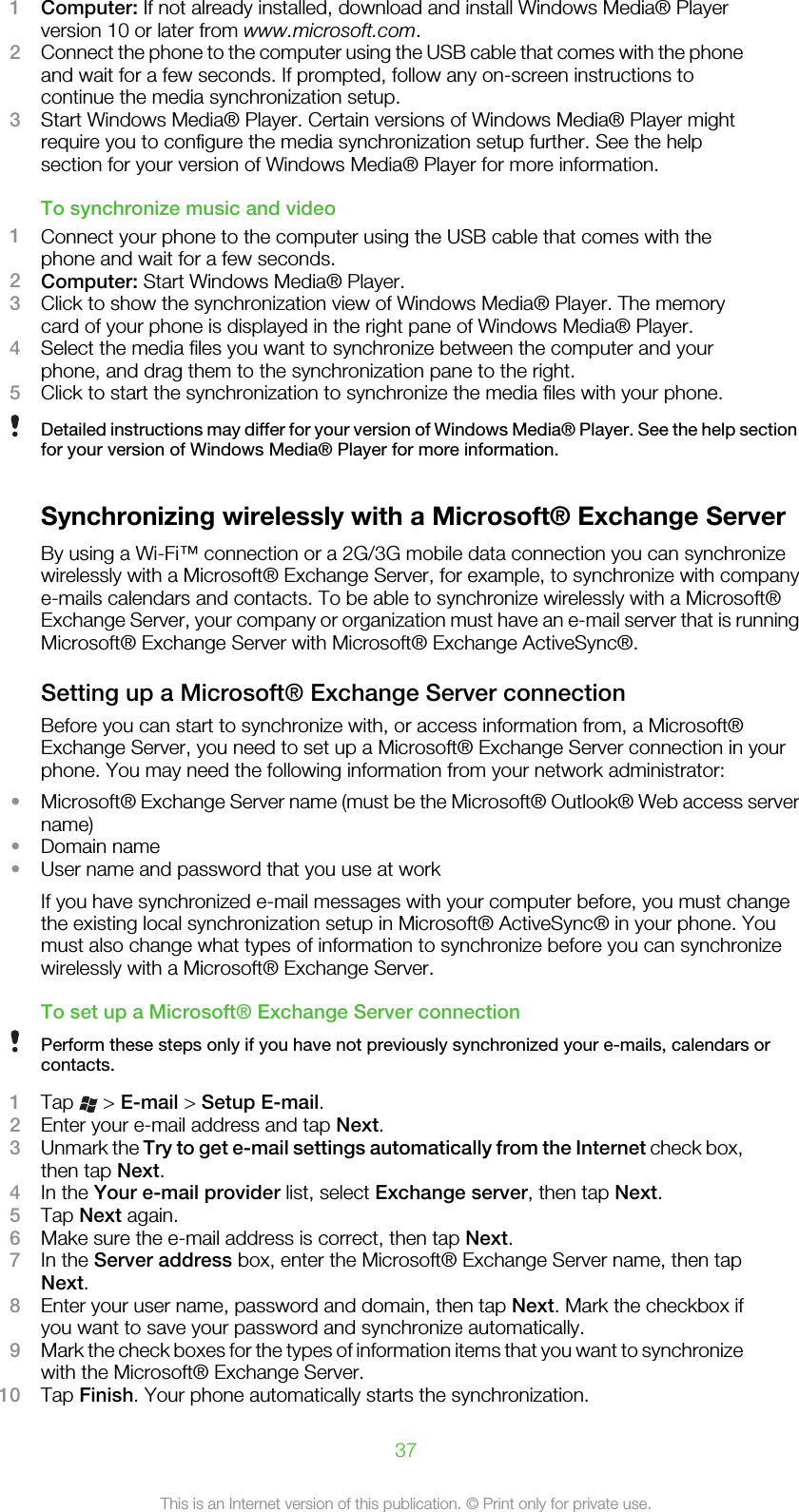 1Computer: If not already installed, download and install Windows Media® Playerversion 10 or later from www.microsoft.com.2Connect the phone to the computer using the USB cable that comes with the phoneand wait for a few seconds. If prompted, follow any on-screen instructions tocontinue the media synchronization setup.3Start Windows Media® Player. Certain versions of Windows Media® Player mightrequire you to configure the media synchronization setup further. See the helpsection for your version of Windows Media® Player for more information.To synchronize music and video1Connect your phone to the computer using the USB cable that comes with thephone and wait for a few seconds.2Computer: Start Windows Media® Player.3Click to show the synchronization view of Windows Media® Player. The memorycard of your phone is displayed in the right pane of Windows Media® Player.4Select the media files you want to synchronize between the computer and yourphone, and drag them to the synchronization pane to the right.5Click to start the synchronization to synchronize the media files with your phone.Detailed instructions may differ for your version of Windows Media® Player. See the help sectionfor your version of Windows Media® Player for more information.Synchronizing wirelessly with a Microsoft® Exchange ServerBy using a Wi-Fi™ connection or a 2G/3G mobile data connection you can synchronizewirelessly with a Microsoft® Exchange Server, for example, to synchronize with companye-mails calendars and contacts. To be able to synchronize wirelessly with a Microsoft®Exchange Server, your company or organization must have an e-mail server that is runningMicrosoft® Exchange Server with Microsoft® Exchange ActiveSync®.Setting up a Microsoft® Exchange Server connectionBefore you can start to synchronize with, or access information from, a Microsoft®Exchange Server, you need to set up a Microsoft® Exchange Server connection in yourphone. You may need the following information from your network administrator:•Microsoft® Exchange Server name (must be the Microsoft® Outlook® Web access servername)•Domain name•User name and password that you use at workIf you have synchronized e-mail messages with your computer before, you must changethe existing local synchronization setup in Microsoft® ActiveSync® in your phone. Youmust also change what types of information to synchronize before you can synchronizewirelessly with a Microsoft® Exchange Server.To set up a Microsoft® Exchange Server connectionPerform these steps only if you have not previously synchronized your e-mails, calendars orcontacts.1Tap   &gt; E-mail &gt; Setup E-mail.2Enter your e-mail address and tap Next.3Unmark the Try to get e-mail settings automatically from the Internet check box,then tap Next.4In the Your e-mail provider list, select Exchange server, then tap Next.5Tap Next again.6Make sure the e-mail address is correct, then tap Next.7In the Server address box, enter the Microsoft® Exchange Server name, then tapNext.8Enter your user name, password and domain, then tap Next. Mark the checkbox ifyou want to save your password and synchronize automatically.9Mark the check boxes for the types of information items that you want to synchronizewith the Microsoft® Exchange Server.10 Tap Finish. Your phone automatically starts the synchronization.37This is an Internet version of this publication. © Print only for private use.