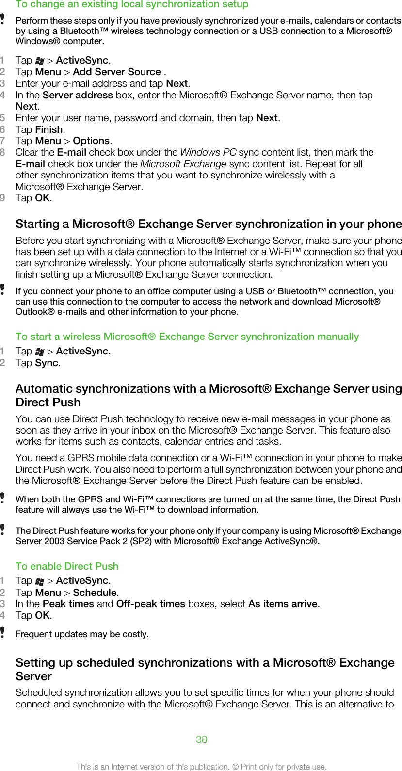 To change an existing local synchronization setupPerform these steps only if you have previously synchronized your e-mails, calendars or contactsby using a Bluetooth™ wireless technology connection or a USB connection to a Microsoft®Windows® computer.1Tap   &gt; ActiveSync.2Tap Menu &gt; Add Server Source .3Enter your e-mail address and tap Next.4In the Server address box, enter the Microsoft® Exchange Server name, then tapNext.5Enter your user name, password and domain, then tap Next.6Tap Finish.7Tap Menu &gt; Options.8Clear the E-mail check box under the Windows PC sync content list, then mark theE-mail check box under the Microsoft Exchange sync content list. Repeat for allother synchronization items that you want to synchronize wirelessly with aMicrosoft® Exchange Server.9Tap OK.Starting a Microsoft® Exchange Server synchronization in your phoneBefore you start synchronizing with a Microsoft® Exchange Server, make sure your phonehas been set up with a data connection to the Internet or a Wi-Fi™ connection so that youcan synchronize wirelessly. Your phone automatically starts synchronization when youfinish setting up a Microsoft® Exchange Server connection.If you connect your phone to an office computer using a USB or Bluetooth™ connection, youcan use this connection to the computer to access the network and download Microsoft®Outlook® e-mails and other information to your phone.To start a wireless Microsoft® Exchange Server synchronization manually1Tap   &gt; ActiveSync.2Tap Sync.Automatic synchronizations with a Microsoft® Exchange Server usingDirect PushYou can use Direct Push technology to receive new e-mail messages in your phone assoon as they arrive in your inbox on the Microsoft® Exchange Server. This feature alsoworks for items such as contacts, calendar entries and tasks.You need a GPRS mobile data connection or a Wi-Fi™ connection in your phone to makeDirect Push work. You also need to perform a full synchronization between your phone andthe Microsoft® Exchange Server before the Direct Push feature can be enabled.When both the GPRS and Wi-Fi™ connections are turned on at the same time, the Direct Pushfeature will always use the Wi-Fi™ to download information.The Direct Push feature works for your phone only if your company is using Microsoft® ExchangeServer 2003 Service Pack 2 (SP2) with Microsoft® Exchange ActiveSync®.To enable Direct Push1Tap   &gt; ActiveSync.2Tap Menu &gt; Schedule.3In the Peak times and Off-peak times boxes, select As items arrive.4Tap OK.Frequent updates may be costly.Setting up scheduled synchronizations with a Microsoft® ExchangeServerScheduled synchronization allows you to set specific times for when your phone shouldconnect and synchronize with the Microsoft® Exchange Server. This is an alternative to38This is an Internet version of this publication. © Print only for private use.