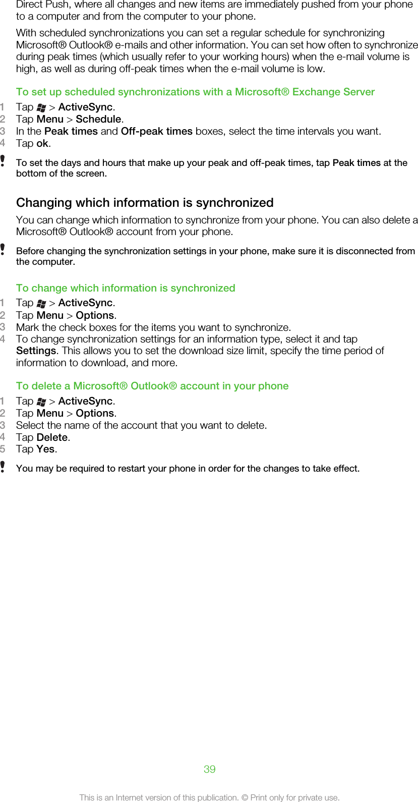 Direct Push, where all changes and new items are immediately pushed from your phoneto a computer and from the computer to your phone.With scheduled synchronizations you can set a regular schedule for synchronizingMicrosoft® Outlook® e-mails and other information. You can set how often to synchronizeduring peak times (which usually refer to your working hours) when the e-mail volume ishigh, as well as during off-peak times when the e-mail volume is low.To set up scheduled synchronizations with a Microsoft® Exchange Server1Tap   &gt; ActiveSync.2Tap Menu &gt; Schedule.3In the Peak times and Off-peak times boxes, select the time intervals you want.4Tap ok.To set the days and hours that make up your peak and off-peak times, tap Peak times at thebottom of the screen.Changing which information is synchronizedYou can change which information to synchronize from your phone. You can also delete aMicrosoft® Outlook® account from your phone.Before changing the synchronization settings in your phone, make sure it is disconnected fromthe computer.To change which information is synchronized1Tap   &gt; ActiveSync.2Tap Menu &gt; Options.3Mark the check boxes for the items you want to synchronize.4To change synchronization settings for an information type, select it and tapSettings. This allows you to set the download size limit, specify the time period ofinformation to download, and more.To delete a Microsoft® Outlook® account in your phone1Tap   &gt; ActiveSync.2Tap Menu &gt; Options.3Select the name of the account that you want to delete.4Tap Delete.5Tap Yes.You may be required to restart your phone in order for the changes to take effect.39This is an Internet version of this publication. © Print only for private use.