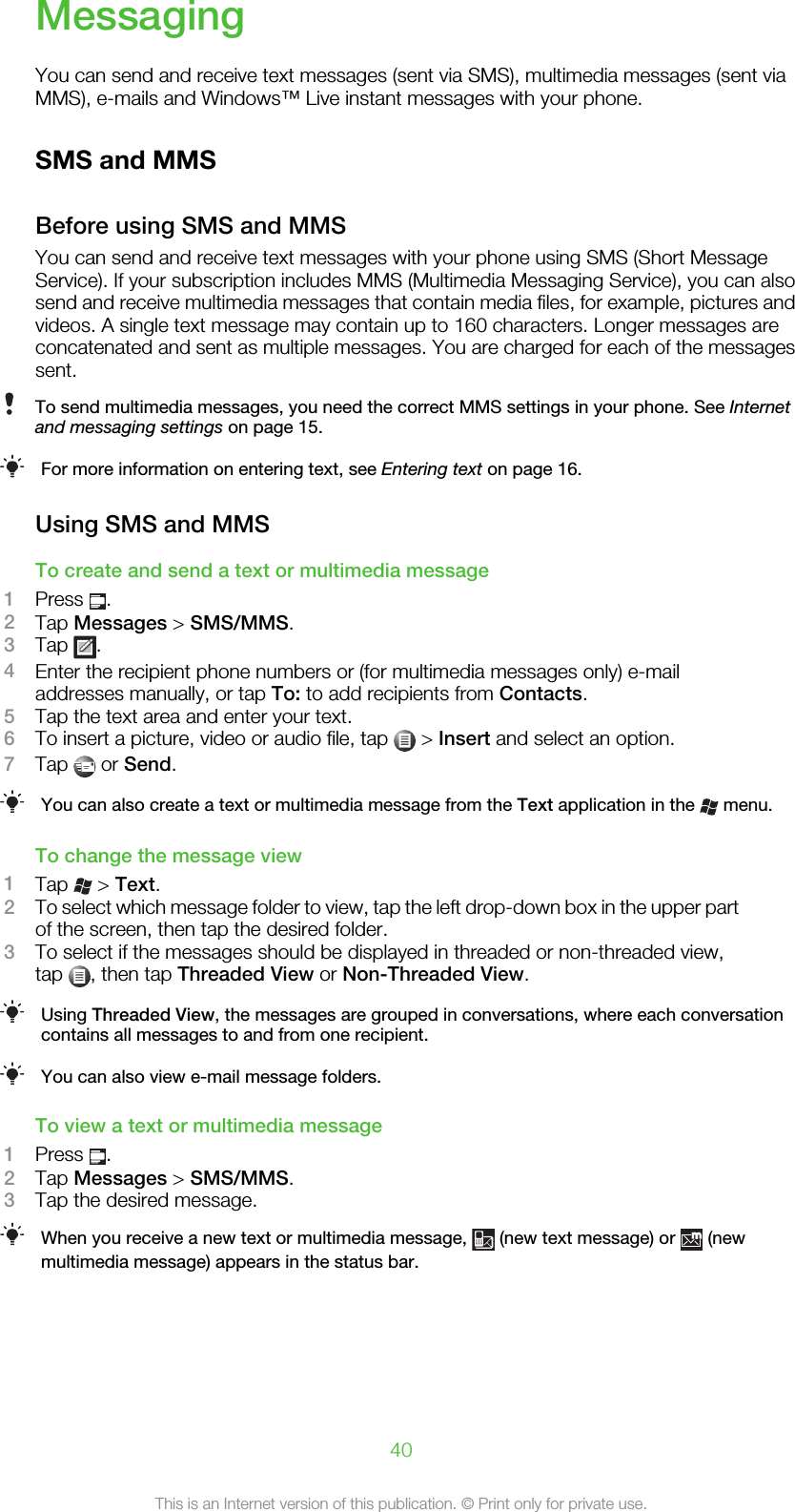 MessagingYou can send and receive text messages (sent via SMS), multimedia messages (sent viaMMS), e-mails and Windows™ Live instant messages with your phone.SMS and MMSBefore using SMS and MMSYou can send and receive text messages with your phone using SMS (Short MessageService). If your subscription includes MMS (Multimedia Messaging Service), you can alsosend and receive multimedia messages that contain media files, for example, pictures andvideos. A single text message may contain up to 160 characters. Longer messages areconcatenated and sent as multiple messages. You are charged for each of the messagessent.To send multimedia messages, you need the correct MMS settings in your phone. See Internetand messaging settings on page 15.For more information on entering text, see Entering text on page 16.Using SMS and MMSTo create and send a text or multimedia message1Press  .2Tap Messages &gt; SMS/MMS.3Tap  .4Enter the recipient phone numbers or (for multimedia messages only) e-mailaddresses manually, or tap To: to add recipients from Contacts.5Tap the text area and enter your text.6To insert a picture, video or audio file, tap   &gt; Insert and select an option.7Tap   or Send.You can also create a text or multimedia message from the Text application in the   menu.To change the message view1Tap   &gt; Text.2To select which message folder to view, tap the left drop-down box in the upper partof the screen, then tap the desired folder.3To select if the messages should be displayed in threaded or non-threaded view,tap  , then tap Threaded View or Non-Threaded View.Using Threaded View, the messages are grouped in conversations, where each conversationcontains all messages to and from one recipient.You can also view e-mail message folders.To view a text or multimedia message1Press  .2Tap Messages &gt; SMS/MMS.3Tap the desired message.When you receive a new text or multimedia message,   (new text message) or   (newmultimedia message) appears in the status bar.40This is an Internet version of this publication. © Print only for private use.