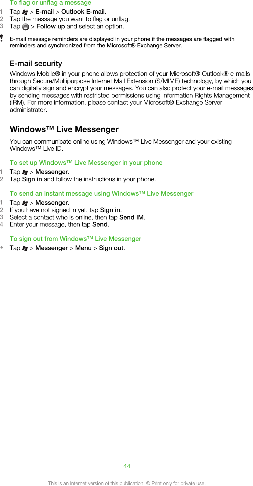 To flag or unflag a message1Tap   &gt; E-mail &gt; Outlook E-mail.2Tap the message you want to flag or unflag.3Tap   &gt; Follow up and select an option.E-mail message reminders are displayed in your phone if the messages are flagged withreminders and synchronized from the Microsoft® Exchange Server.E-mail securityWindows Mobile® in your phone allows protection of your Microsoft® Outlook® e-mailsthrough Secure/Multipurpose Internet Mail Extension (S/MIME) technology, by which youcan digitally sign and encrypt your messages. You can also protect your e-mail messagesby sending messages with restricted permissions using Information Rights Management(IRM). For more information, please contact your Microsoft® Exchange Serveradministrator.Windows™ Live MessengerYou can communicate online using Windows™ Live Messenger and your existingWindows™ Live ID.To set up Windows™ Live Messenger in your phone1Tap   &gt; Messenger.2Tap Sign in and follow the instructions in your phone.To send an instant message using Windows™ Live Messenger1Tap   &gt; Messenger.2If you have not signed in yet, tap Sign in.3Select a contact who is online, then tap Send IM.4Enter your message, then tap Send.To sign out from Windows™ Live Messenger•Tap   &gt; Messenger &gt; Menu &gt; Sign out.44This is an Internet version of this publication. © Print only for private use.