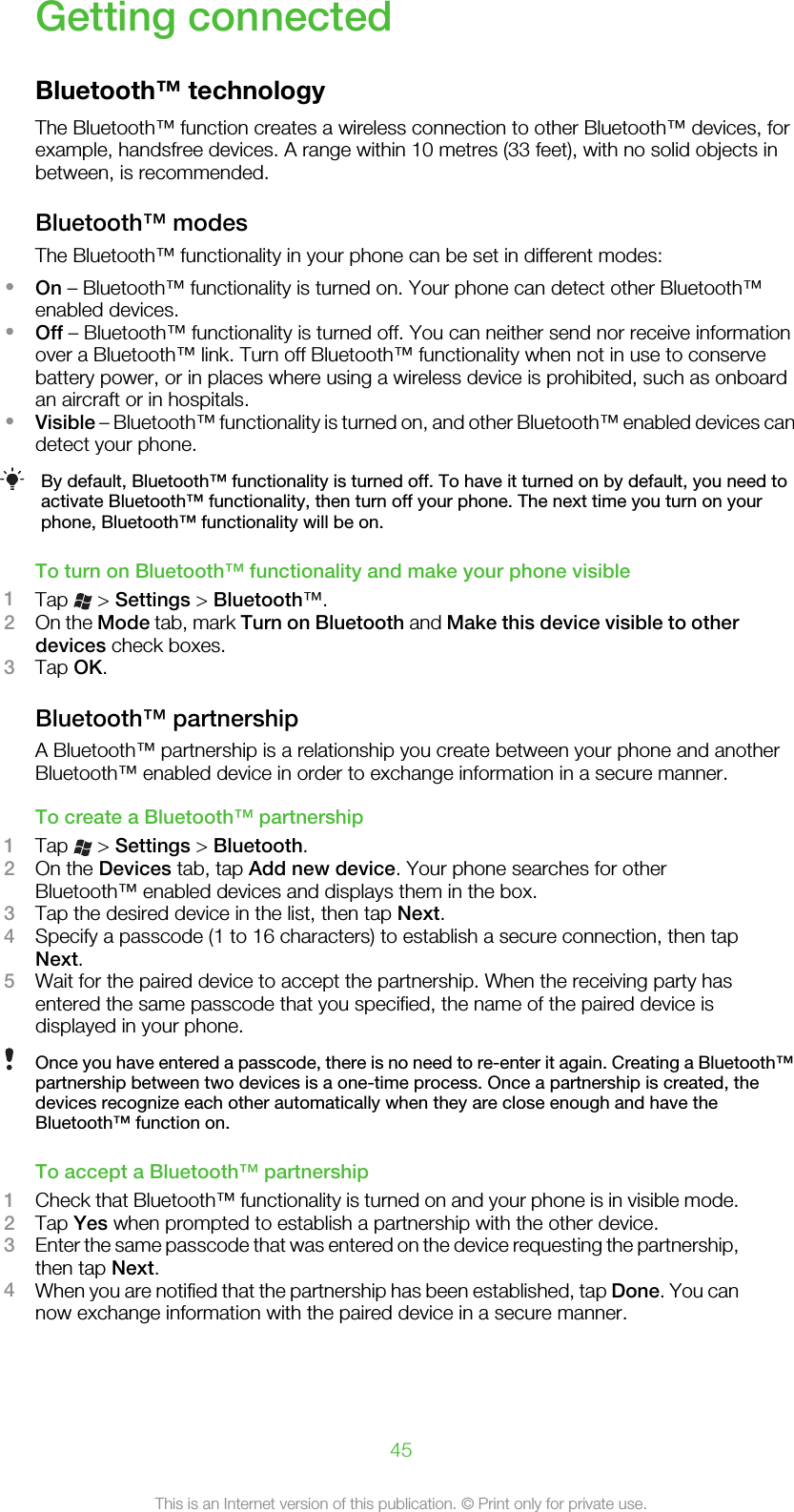 Getting connectedBluetooth™ technologyThe Bluetooth™ function creates a wireless connection to other Bluetooth™ devices, forexample, handsfree devices. A range within 10 metres (33 feet), with no solid objects inbetween, is recommended.Bluetooth™ modesThe Bluetooth™ functionality in your phone can be set in different modes:•On – Bluetooth™ functionality is turned on. Your phone can detect other Bluetooth™enabled devices.•Off – Bluetooth™ functionality is turned off. You can neither send nor receive informationover a Bluetooth™ link. Turn off Bluetooth™ functionality when not in use to conservebattery power, or in places where using a wireless device is prohibited, such as onboardan aircraft or in hospitals.•Visible – Bluetooth™ functionality is turned on, and other Bluetooth™ enabled devices candetect your phone.By default, Bluetooth™ functionality is turned off. To have it turned on by default, you need toactivate Bluetooth™ functionality, then turn off your phone. The next time you turn on yourphone, Bluetooth™ functionality will be on.To turn on Bluetooth™ functionality and make your phone visible1Tap   &gt; Settings &gt; Bluetooth™.2On the Mode tab, mark Turn on Bluetooth and Make this device visible to otherdevices check boxes.3Tap OK.Bluetooth™ partnershipA Bluetooth™ partnership is a relationship you create between your phone and anotherBluetooth™ enabled device in order to exchange information in a secure manner.To create a Bluetooth™ partnership1Tap   &gt; Settings &gt; Bluetooth.2On the Devices tab, tap Add new device. Your phone searches for otherBluetooth™ enabled devices and displays them in the box.3Tap the desired device in the list, then tap Next.4Specify a passcode (1 to 16 characters) to establish a secure connection, then tapNext.5Wait for the paired device to accept the partnership. When the receiving party hasentered the same passcode that you specified, the name of the paired device isdisplayed in your phone.Once you have entered a passcode, there is no need to re-enter it again. Creating a Bluetooth™partnership between two devices is a one-time process. Once a partnership is created, thedevices recognize each other automatically when they are close enough and have theBluetooth™ function on.To accept a Bluetooth™ partnership1Check that Bluetooth™ functionality is turned on and your phone is in visible mode.2Tap Yes when prompted to establish a partnership with the other device.3Enter the same passcode that was entered on the device requesting the partnership,then tap Next.4When you are notified that the partnership has been established, tap Done. You cannow exchange information with the paired device in a secure manner.45This is an Internet version of this publication. © Print only for private use.