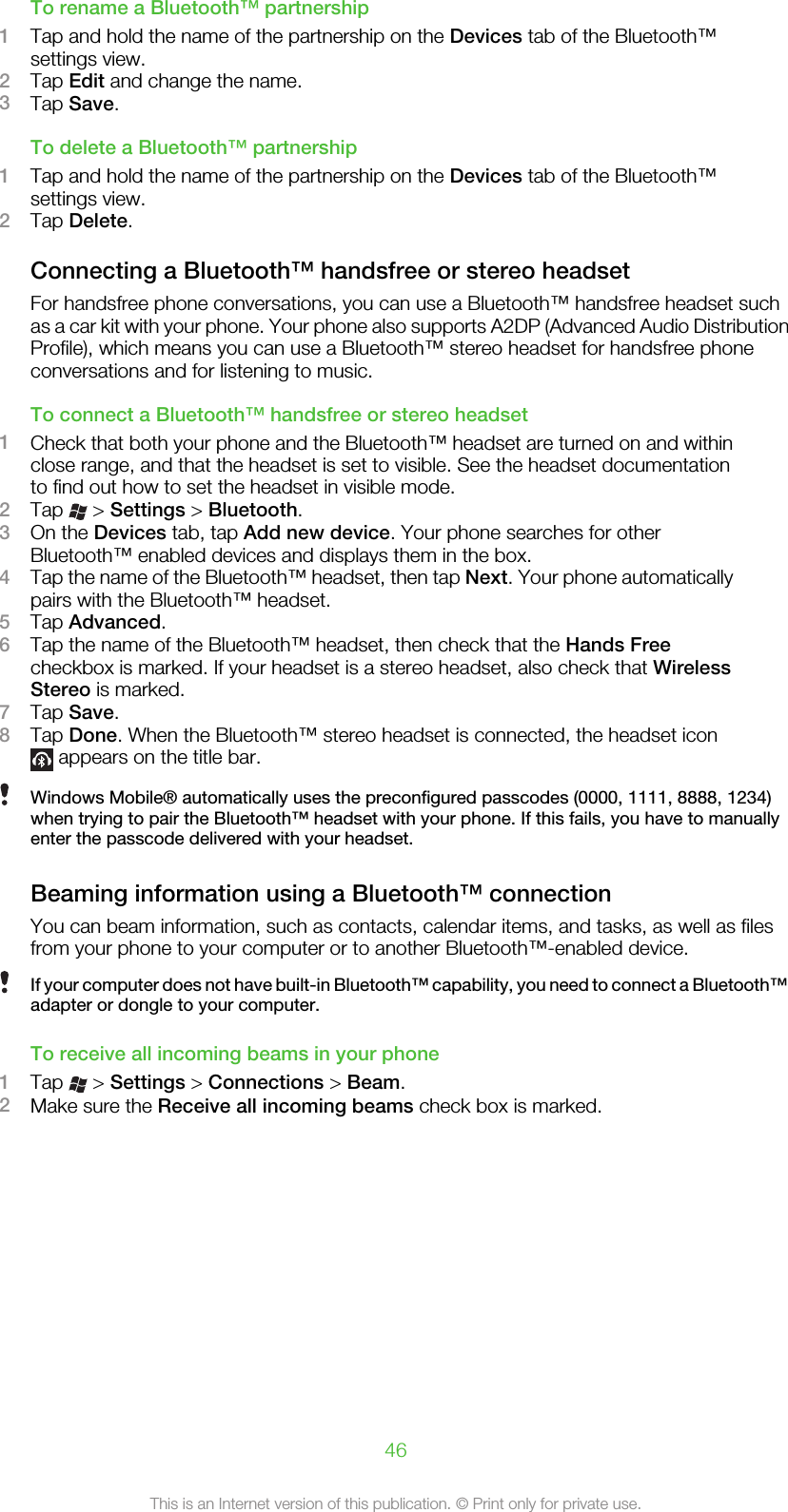 To rename a Bluetooth™ partnership1Tap and hold the name of the partnership on the Devices tab of the Bluetooth™settings view.2Tap Edit and change the name.3Tap Save.To delete a Bluetooth™ partnership1Tap and hold the name of the partnership on the Devices tab of the Bluetooth™settings view.2Tap Delete.Connecting a Bluetooth™ handsfree or stereo headsetFor handsfree phone conversations, you can use a Bluetooth™ handsfree headset suchas a car kit with your phone. Your phone also supports A2DP (Advanced Audio DistributionProfile), which means you can use a Bluetooth™ stereo headset for handsfree phoneconversations and for listening to music.To connect a Bluetooth™ handsfree or stereo headset1Check that both your phone and the Bluetooth™ headset are turned on and withinclose range, and that the headset is set to visible. See the headset documentationto find out how to set the headset in visible mode.2Tap   &gt; Settings &gt; Bluetooth.3On the Devices tab, tap Add new device. Your phone searches for otherBluetooth™ enabled devices and displays them in the box.4Tap the name of the Bluetooth™ headset, then tap Next. Your phone automaticallypairs with the Bluetooth™ headset.5Tap Advanced.6Tap the name of the Bluetooth™ headset, then check that the Hands Freecheckbox is marked. If your headset is a stereo headset, also check that WirelessStereo is marked.7Tap Save.8Tap Done. When the Bluetooth™ stereo headset is connected, the headset icon appears on the title bar.Windows Mobile® automatically uses the preconfigured passcodes (0000, 1111, 8888, 1234)when trying to pair the Bluetooth™ headset with your phone. If this fails, you have to manuallyenter the passcode delivered with your headset.Beaming information using a Bluetooth™ connectionYou can beam information, such as contacts, calendar items, and tasks, as well as filesfrom your phone to your computer or to another Bluetooth™-enabled device.If your computer does not have built-in Bluetooth™ capability, you need to connect a Bluetooth™adapter or dongle to your computer.To receive all incoming beams in your phone1Tap   &gt; Settings &gt; Connections &gt; Beam.2Make sure the Receive all incoming beams check box is marked.46This is an Internet version of this publication. © Print only for private use.