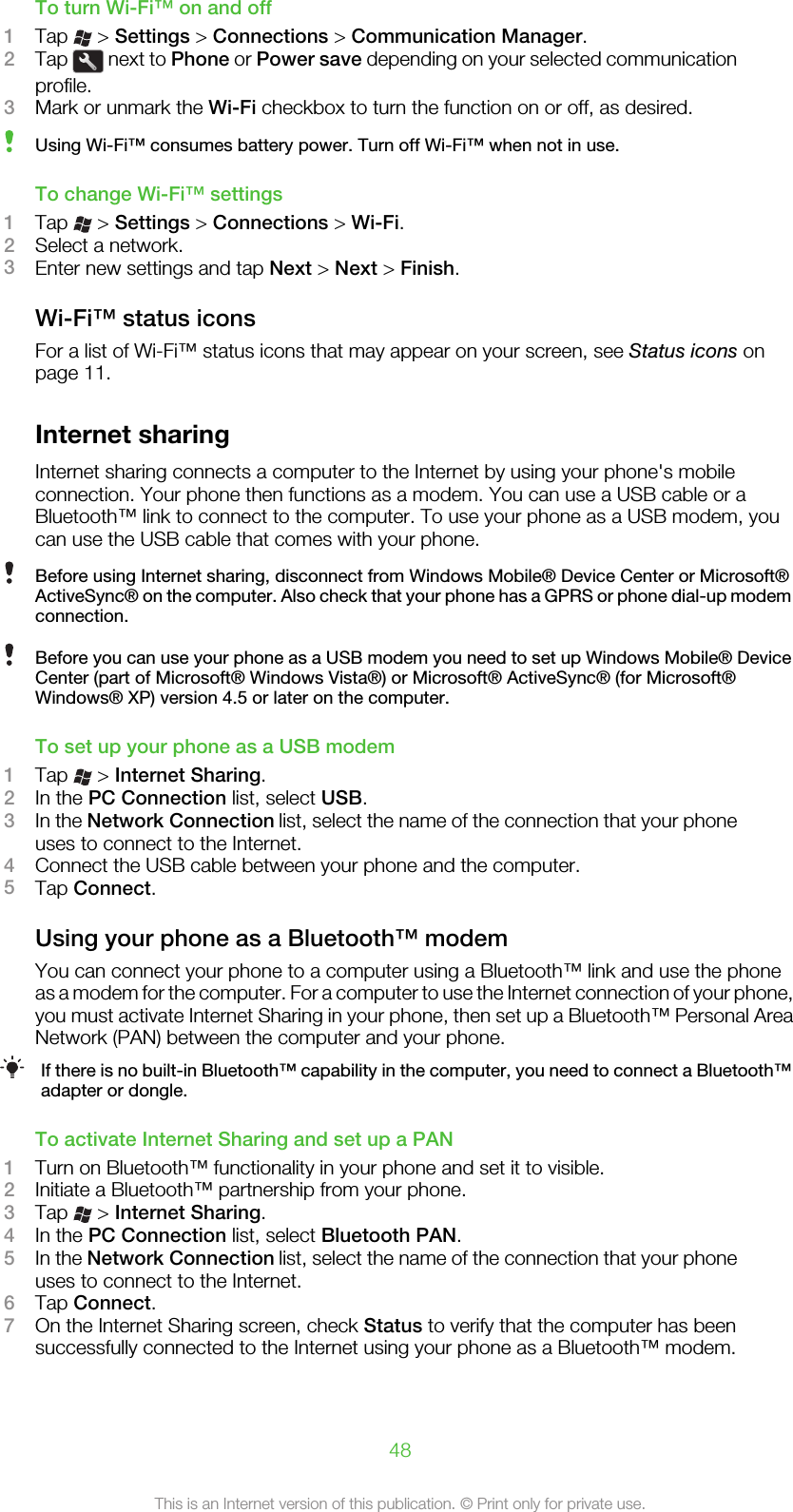 To turn Wi-Fi™ on and off1Tap   &gt; Settings &gt; Connections &gt; Communication Manager.2Tap   next to Phone or Power save depending on your selected communicationprofile.3Mark or unmark the Wi-Fi checkbox to turn the function on or off, as desired.Using Wi-Fi™ consumes battery power. Turn off Wi-Fi™ when not in use.To change Wi-Fi™ settings1Tap   &gt; Settings &gt; Connections &gt; Wi-Fi.2Select a network.3Enter new settings and tap Next &gt; Next &gt; Finish.Wi-Fi™ status iconsFor a list of Wi-Fi™ status icons that may appear on your screen, see Status icons onpage 11.Internet sharingInternet sharing connects a computer to the Internet by using your phone&apos;s mobileconnection. Your phone then functions as a modem. You can use a USB cable or aBluetooth™ link to connect to the computer. To use your phone as a USB modem, youcan use the USB cable that comes with your phone.Before using Internet sharing, disconnect from Windows Mobile® Device Center or Microsoft®ActiveSync® on the computer. Also check that your phone has a GPRS or phone dial-up modemconnection.Before you can use your phone as a USB modem you need to set up Windows Mobile® DeviceCenter (part of Microsoft® Windows Vista®) or Microsoft® ActiveSync® (for Microsoft®Windows® XP) version 4.5 or later on the computer.To set up your phone as a USB modem1Tap   &gt; Internet Sharing.2In the PC Connection list, select USB.3In the Network Connection list, select the name of the connection that your phoneuses to connect to the Internet.4Connect the USB cable between your phone and the computer.5Tap Connect.Using your phone as a Bluetooth™ modemYou can connect your phone to a computer using a Bluetooth™ link and use the phoneas a modem for the computer. For a computer to use the Internet connection of your phone,you must activate Internet Sharing in your phone, then set up a Bluetooth™ Personal AreaNetwork (PAN) between the computer and your phone.If there is no built-in Bluetooth™ capability in the computer, you need to connect a Bluetooth™adapter or dongle.To activate Internet Sharing and set up a PAN1Turn on Bluetooth™ functionality in your phone and set it to visible.2Initiate a Bluetooth™ partnership from your phone.3Tap   &gt; Internet Sharing.4In the PC Connection list, select Bluetooth PAN.5In the Network Connection list, select the name of the connection that your phoneuses to connect to the Internet.6Tap Connect.7On the Internet Sharing screen, check Status to verify that the computer has beensuccessfully connected to the Internet using your phone as a Bluetooth™ modem.48This is an Internet version of this publication. © Print only for private use.