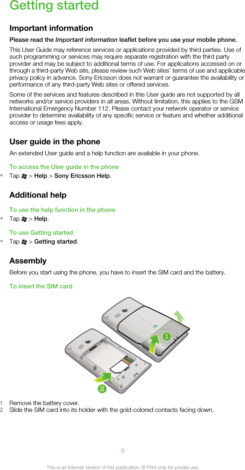 Getting startedImportant informationPlease read the Important information leaflet before you use your mobile phone.This User Guide may reference services or applications provided by third parties. Use ofsuch programming or services may require separate registration with the third partyprovider and may be subject to additional terms of use. For applications accessed on orthrough a third-party Web site, please review such Web sites’ terms of use and applicableprivacy policy in advance. Sony Ericsson does not warrant or guarantee the availability orperformance of any third-party Web sites or offered services.Some of the services and features described in this User guide are not supported by allnetworks and/or service providers in all areas. Without limitation, this applies to the GSMInternational Emergency Number 112. Please contact your network operator or serviceprovider to determine availability of any specific service or feature and whether additionalaccess or usage fees apply.User guide in the phoneAn extended User guide and a help function are available in your phone.To access the User guide in the phone•Tap   &gt; Help &gt; Sony Ericsson Help.Additional helpTo use the help function in the phone•Tap   &gt; Help.To use Getting started•Tap   &gt; Getting started.AssemblyBefore you start using the phone, you have to insert the SIM card and the battery.To insert the SIM card211Remove the battery cover.2Slide the SIM card into its holder with the gold-colored contacts facing down.5This is an Internet version of this publication. © Print only for private use.