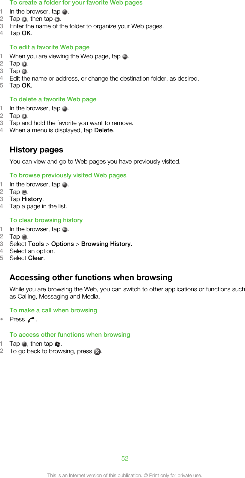 To create a folder for your favorite Web pages1In the browser, tap  .2Tap  , then tap  .3Enter the name of the folder to organize your Web pages.4Tap OK.To edit a favorite Web page1When you are viewing the Web page, tap  .2Tap  .3Tap  .4Edit the name or address, or change the destination folder, as desired.5Tap OK.To delete a favorite Web page1In the browser, tap  .2Tap  .3Tap and hold the favorite you want to remove.4When a menu is displayed, tap Delete.History pagesYou can view and go to Web pages you have previously visited.To browse previously visited Web pages1In the browser, tap  .2Tap  .3Tap History.4Tap a page in the list.To clear browsing history1In the browser, tap  .2Tap  .3Select Tools &gt; Options &gt; Browsing History.4Select an option.5Select Clear.Accessing other functions when browsingWhile you are browsing the Web, you can switch to other applications or functions suchas Calling, Messaging and Media.To make a call when browsing•Press  .To access other functions when browsing1Tap  , then tap  .2To go back to browsing, press  .52This is an Internet version of this publication. © Print only for private use.