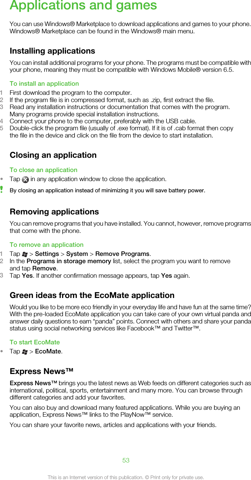 Applications and gamesYou can use Windows® Marketplace to download applications and games to your phone.Windows® Marketplace can be found in the Windows® main menu.Installing applicationsYou can install additional programs for your phone. The programs must be compatible withyour phone, meaning they must be compatible with Windows Mobile® version 6.5.To install an application1First download the program to the computer.2If the program file is in compressed format, such as .zip, first extract the file.3Read any installation instructions or documentation that comes with the program.Many programs provide special installation instructions.4Connect your phone to the computer, preferably with the USB cable.5Double-click the program file (usually of .exe format). If it is of .cab format then copythe file in the device and click on the file from the device to start installation.Closing an applicationTo close an application•Tap   in any application window to close the application.By closing an application instead of minimizing it you will save battery power.Removing applicationsYou can remove programs that you have installed. You cannot, however, remove programsthat come with the phone.To remove an application1Tap   &gt; Settings &gt; System &gt; Remove Programs.2In the Programs in storage memory list, select the program you want to removeand tap Remove.3Tap Yes. If another confirmation message appears, tap Yes again.Green ideas from the EcoMate applicationWould you like to be more eco friendly in your everyday life and have fun at the same time?With the pre-loaded EcoMate application you can take care of your own virtual panda andanswer daily questions to earn “panda” points. Connect with others and share your pandastatus using social networking services like Facebook™ and Twitter™.To start EcoMate•Tap   &gt; EcoMate.Express News™Express News™ brings you the latest news as Web feeds on different categories such asinternational, political, sports, entertainment and many more. You can browse throughdifferent categories and add your favorites.You can also buy and download many featured applications. While you are buying anapplication, Express News™ links to the PlayNow™ service.You can share your favorite news, articles and applications with your friends.53This is an Internet version of this publication. © Print only for private use.