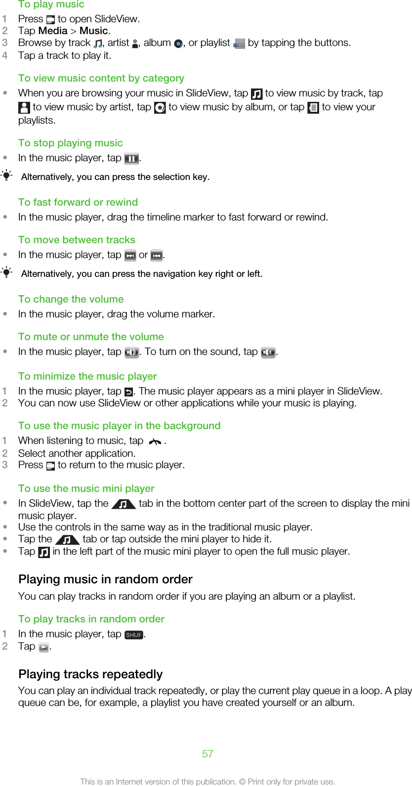 To play music1Press   to open SlideView.2Tap Media &gt; Music.3Browse by track  , artist  , album  , or playlist   by tapping the buttons.4Tap a track to play it.To view music content by category•When you are browsing your music in SlideView, tap   to view music by track, tap to view music by artist, tap   to view music by album, or tap   to view yourplaylists.To stop playing music•In the music player, tap  .Alternatively, you can press the selection key.To fast forward or rewind•In the music player, drag the timeline marker to fast forward or rewind.To move between tracks•In the music player, tap   or  .Alternatively, you can press the navigation key right or left.To change the volume•In the music player, drag the volume marker.To mute or unmute the volume•In the music player, tap  . To turn on the sound, tap  .To minimize the music player1In the music player, tap  . The music player appears as a mini player in SlideView.2You can now use SlideView or other applications while your music is playing.To use the music player in the background1When listening to music, tap  .2Select another application.3Press   to return to the music player.To use the music mini player•In SlideView, tap the   tab in the bottom center part of the screen to display the minimusic player.•Use the controls in the same way as in the traditional music player.•Tap the   tab or tap outside the mini player to hide it.•Tap   in the left part of the music mini player to open the full music player.Playing music in random orderYou can play tracks in random order if you are playing an album or a playlist.To play tracks in random order1In the music player, tap  .2Tap  .Playing tracks repeatedlyYou can play an individual track repeatedly, or play the current play queue in a loop. A playqueue can be, for example, a playlist you have created yourself or an album.57This is an Internet version of this publication. © Print only for private use.
