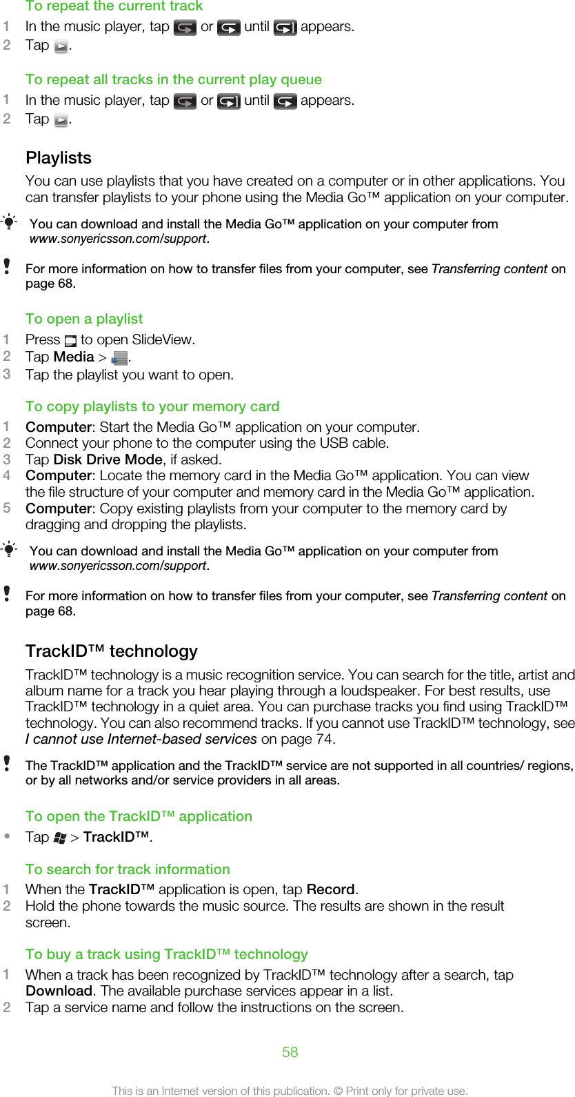 To repeat the current track1In the music player, tap   or   until   appears.2Tap  .To repeat all tracks in the current play queue1In the music player, tap   or   until   appears.2Tap  .PlaylistsYou can use playlists that you have created on a computer or in other applications. Youcan transfer playlists to your phone using the Media Go™ application on your computer.You can download and install the Media Go™ application on your computer fromwww.sonyericsson.com/support.For more information on how to transfer files from your computer, see Transferring content onpage 68.To open a playlist1Press   to open SlideView.2Tap Media &gt;  .3Tap the playlist you want to open.To copy playlists to your memory card1Computer: Start the Media Go™ application on your computer.2Connect your phone to the computer using the USB cable.3Tap Disk Drive Mode, if asked.4Computer: Locate the memory card in the Media Go™ application. You can viewthe file structure of your computer and memory card in the Media Go™ application.5Computer: Copy existing playlists from your computer to the memory card bydragging and dropping the playlists.You can download and install the Media Go™ application on your computer fromwww.sonyericsson.com/support.For more information on how to transfer files from your computer, see Transferring content onpage 68.TrackID™ technologyTrackID™ technology is a music recognition service. You can search for the title, artist andalbum name for a track you hear playing through a loudspeaker. For best results, useTrackID™ technology in a quiet area. You can purchase tracks you find using TrackID™technology. You can also recommend tracks. If you cannot use TrackID™ technology, seeI cannot use Internet-based services on page 74.The TrackID™ application and the TrackID™ service are not supported in all countries/ regions,or by all networks and/or service providers in all areas.To open the TrackID™ application•Tap   &gt; TrackID™.To search for track information1When the TrackID™ application is open, tap Record.2Hold the phone towards the music source. The results are shown in the resultscreen.To buy a track using TrackID™ technology1When a track has been recognized by TrackID™ technology after a search, tapDownload. The available purchase services appear in a list.2Tap a service name and follow the instructions on the screen.58This is an Internet version of this publication. © Print only for private use.