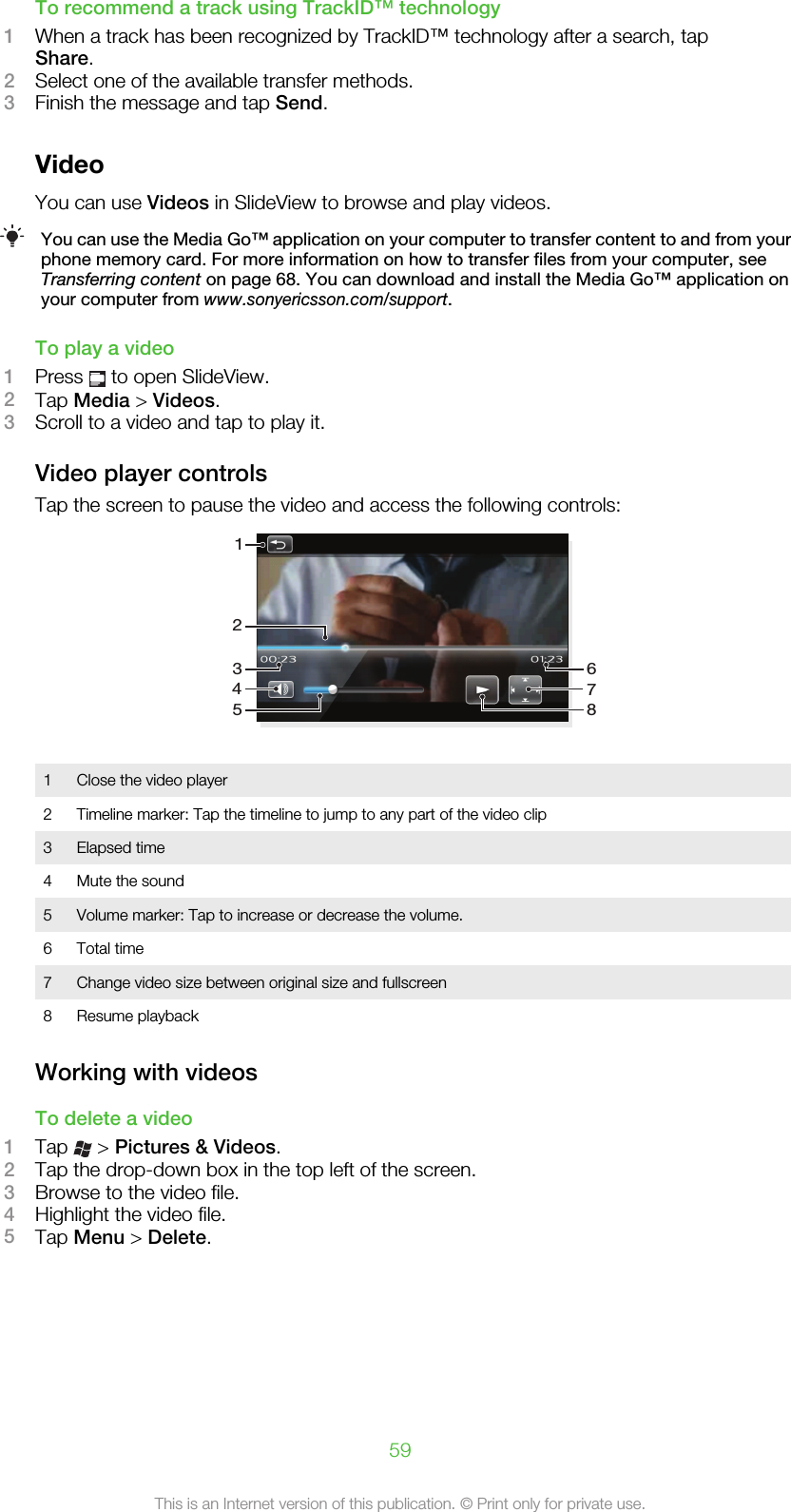 To recommend a track using TrackID™ technology1When a track has been recognized by TrackID™ technology after a search, tapShare.2Select one of the available transfer methods.3Finish the message and tap Send.VideoYou can use Videos in SlideView to browse and play videos.You can use the Media Go™ application on your computer to transfer content to and from yourphone memory card. For more information on how to transfer files from your computer, seeTransferring content on page 68. You can download and install the Media Go™ application onyour computer from www.sonyericsson.com/support.To play a video1Press   to open SlideView.2Tap Media &gt; Videos.3Scroll to a video and tap to play it.Video player controlsTap the screen to pause the video and access the following controls:146278351Close the video player2 Timeline marker: Tap the timeline to jump to any part of the video clip3 Elapsed time4 Mute the sound5 Volume marker: Tap to increase or decrease the volume.6 Total time7 Change video size between original size and fullscreen8 Resume playbackWorking with videosTo delete a video1Tap   &gt; Pictures &amp; Videos.2Tap the drop-down box in the top left of the screen.3Browse to the video file.4Highlight the video file.5Tap Menu &gt; Delete.59This is an Internet version of this publication. © Print only for private use.