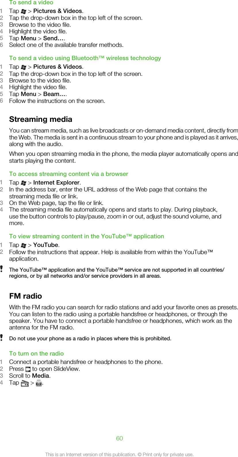 To send a video1Tap   &gt; Pictures &amp; Videos.2Tap the drop-down box in the top left of the screen.3Browse to the video file.4Highlight the video file.5Tap Menu &gt; Send….6Select one of the available transfer methods.To send a video using Bluetooth™ wireless technology1Tap   &gt; Pictures &amp; Videos.2Tap the drop-down box in the top left of the screen.3Browse to the video file.4Highlight the video file.5Tap Menu &gt; Beam….6Follow the instructions on the screen.Streaming mediaYou can stream media, such as live broadcasts or on-demand media content, directly fromthe Web. The media is sent in a continuous stream to your phone and is played as it arrives,along with the audio.When you open streaming media in the phone, the media player automatically opens andstarts playing the content.To access streaming content via a browser1Tap   &gt; Internet Explorer.2In the address bar, enter the URL address of the Web page that contains thestreaming meda file or link.3On the Web page, tap the file or link.4The streaming media file automatically opens and starts to play. During playback,use the button controls to play/pause, zoom in or out, adjust the sound volume, andmore.To view streaming content in the YouTube™ application1Tap   &gt; YouTube.2Follow the instructions that appear. Help is available from within the YouTube™application.The YouTube™ application and the YouTube™ service are not supported in all countries/regions, or by all networks and/or service providers in all areas.FM radioWith the FM radio you can search for radio stations and add your favorite ones as presets.You can listen to the radio using a portable handsfree or headphones, or through thespeaker. You have to connect a portable handsfree or headphones, which work as theantenna for the FM radio.Do not use your phone as a radio in places where this is prohibited.To turn on the radio1Connect a portable handsfree or headphones to the phone.2Press   to open SlideView.3Scroll to Media.4Tap   &gt;  .60This is an Internet version of this publication. © Print only for private use.