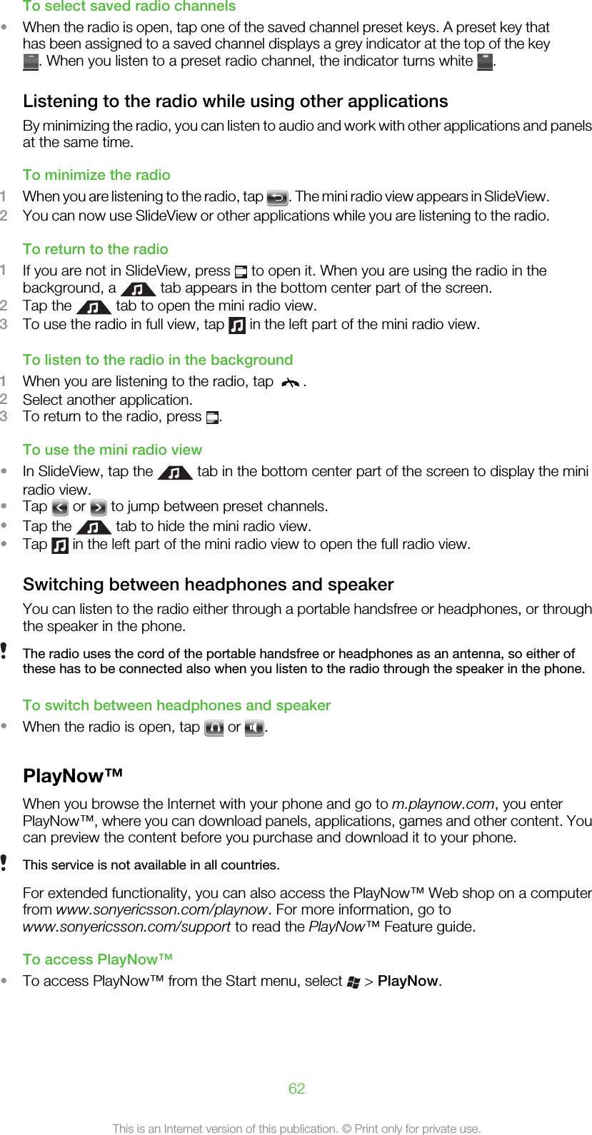 To select saved radio channels•When the radio is open, tap one of the saved channel preset keys. A preset key thathas been assigned to a saved channel displays a grey indicator at the top of the key. When you listen to a preset radio channel, the indicator turns white  .Listening to the radio while using other applicationsBy minimizing the radio, you can listen to audio and work with other applications and panelsat the same time.To minimize the radio1When you are listening to the radio, tap  . The mini radio view appears in SlideView.2You can now use SlideView or other applications while you are listening to the radio.To return to the radio1If you are not in SlideView, press   to open it. When you are using the radio in thebackground, a   tab appears in the bottom center part of the screen.2Tap the   tab to open the mini radio view.3To use the radio in full view, tap   in the left part of the mini radio view.To listen to the radio in the background1When you are listening to the radio, tap  .2Select another application.3To return to the radio, press  .To use the mini radio view•In SlideView, tap the   tab in the bottom center part of the screen to display the miniradio view.•Tap   or   to jump between preset channels.•Tap the   tab to hide the mini radio view.•Tap   in the left part of the mini radio view to open the full radio view.Switching between headphones and speakerYou can listen to the radio either through a portable handsfree or headphones, or throughthe speaker in the phone.The radio uses the cord of the portable handsfree or headphones as an antenna, so either ofthese has to be connected also when you listen to the radio through the speaker in the phone.To switch between headphones and speaker•When the radio is open, tap   or  .PlayNow™When you browse the Internet with your phone and go to m.playnow.com, you enterPlayNow™, where you can download panels, applications, games and other content. Youcan preview the content before you purchase and download it to your phone.This service is not available in all countries.For extended functionality, you can also access the PlayNow™ Web shop on a computerfrom www.sonyericsson.com/playnow. For more information, go towww.sonyericsson.com/support to read the PlayNow™ Feature guide.To access PlayNow™•To access PlayNow™ from the Start menu, select   &gt; PlayNow.62This is an Internet version of this publication. © Print only for private use.