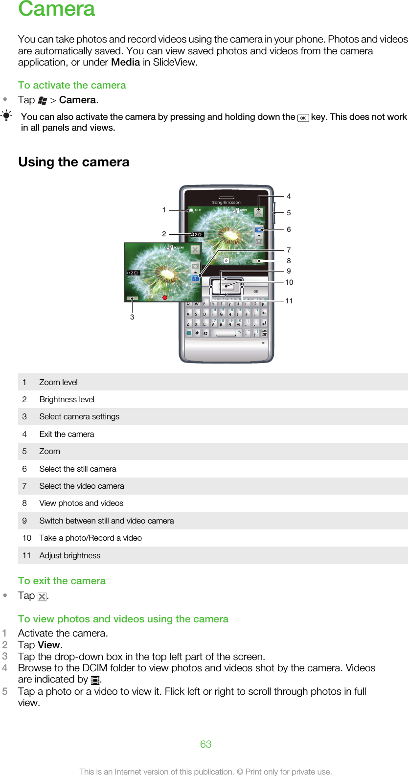 CameraYou can take photos and record videos using the camera in your phone. Photos and videosare automatically saved. You can view saved photos and videos from the cameraapplication, or under Media in SlideView.To activate the camera•Tap   &gt; Camera.You can also activate the camera by pressing and holding down the   key. This does not workin all panels and views.Using the cameraQWERGHJKLFDSACVBNM?,,;:!-.XZ14789056#*+/@()23TYUIOPSymauQQQQWWWWEEEERRRRTTTTYYYUUUUIIIOOOPPPAAAASSSSDDDDFFFFGGGGHHHJJJKKKLLLZZZZXXXXCCCCVVVVBBBNNNMMM,,..,,,????SSyaaauOK02193X 1.000:01:4535412867910111Zoom level2 Brightness level3 Select camera settings4 Exit the camera5 Zoom6 Select the still camera7 Select the video camera8 View photos and videos9 Switch between still and video camera10 Take a photo/Record a video11 Adjust brightnessTo exit the camera•Tap  .To view photos and videos using the camera1Activate the camera.2Tap View.3Tap the drop-down box in the top left part of the screen.4Browse to the DCIM folder to view photos and videos shot by the camera. Videosare indicated by  .5Tap a photo or a video to view it. Flick left or right to scroll through photos in fullview.63This is an Internet version of this publication. © Print only for private use.