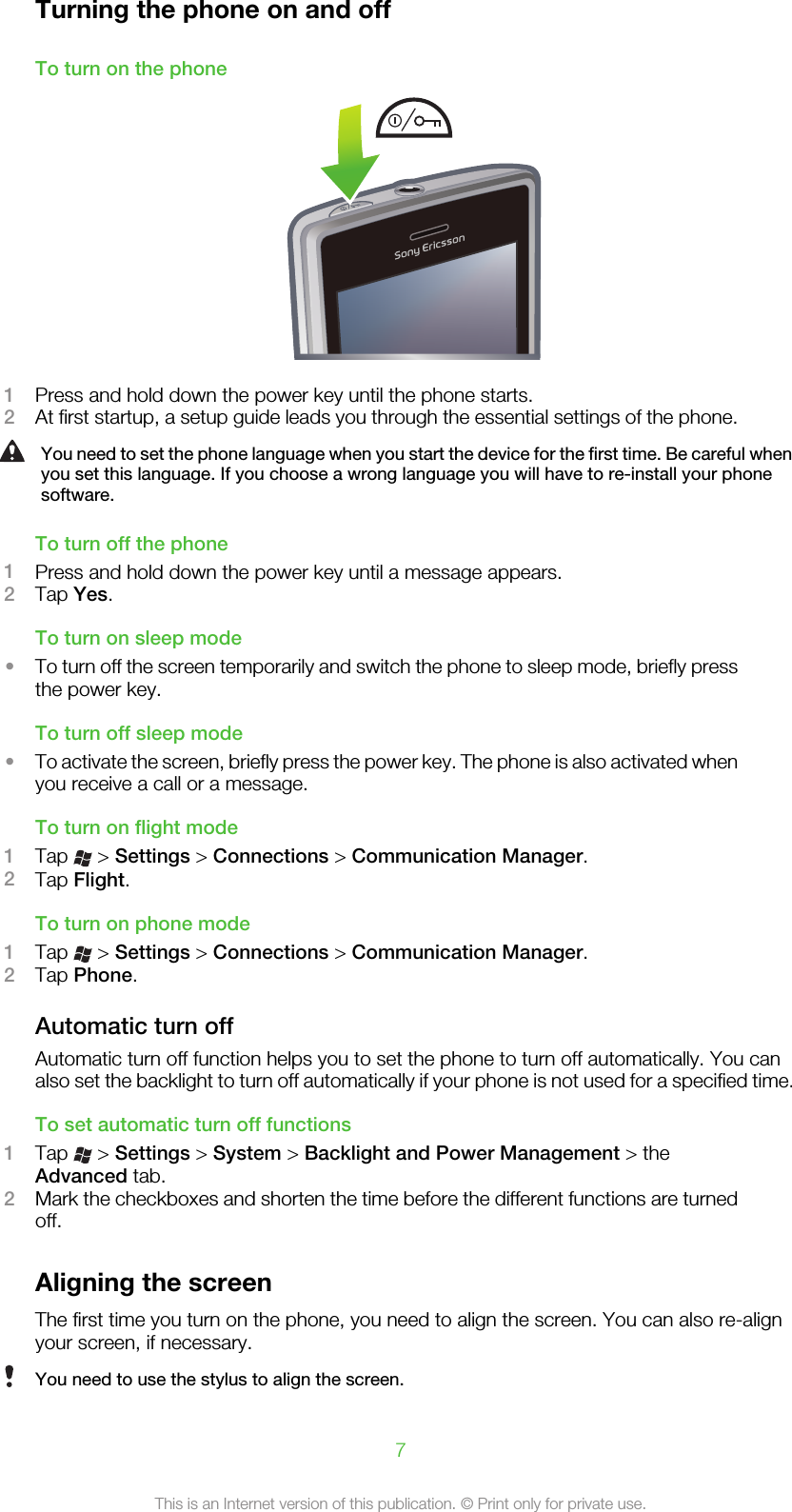 Turning the phone on and offTo turn on the phone1Press and hold down the power key until the phone starts.2At first startup, a setup guide leads you through the essential settings of the phone.You need to set the phone language when you start the device for the first time. Be careful whenyou set this language. If you choose a wrong language you will have to re-install your phonesoftware.To turn off the phone1Press and hold down the power key until a message appears.2Tap Yes.To turn on sleep mode•To turn off the screen temporarily and switch the phone to sleep mode, briefly pressthe power key.To turn off sleep mode•To activate the screen, briefly press the power key. The phone is also activated whenyou receive a call or a message.To turn on flight mode1Tap   &gt; Settings &gt; Connections &gt; Communication Manager.2Tap Flight.To turn on phone mode1Tap   &gt; Settings &gt; Connections &gt; Communication Manager.2Tap Phone.Automatic turn offAutomatic turn off function helps you to set the phone to turn off automatically. You canalso set the backlight to turn off automatically if your phone is not used for a specified time.To set automatic turn off functions1Tap   &gt; Settings &gt; System &gt; Backlight and Power Management &gt; theAdvanced tab.2Mark the checkboxes and shorten the time before the different functions are turnedoff.Aligning the screenThe first time you turn on the phone, you need to align the screen. You can also re-alignyour screen, if necessary.You need to use the stylus to align the screen.7This is an Internet version of this publication. © Print only for private use.