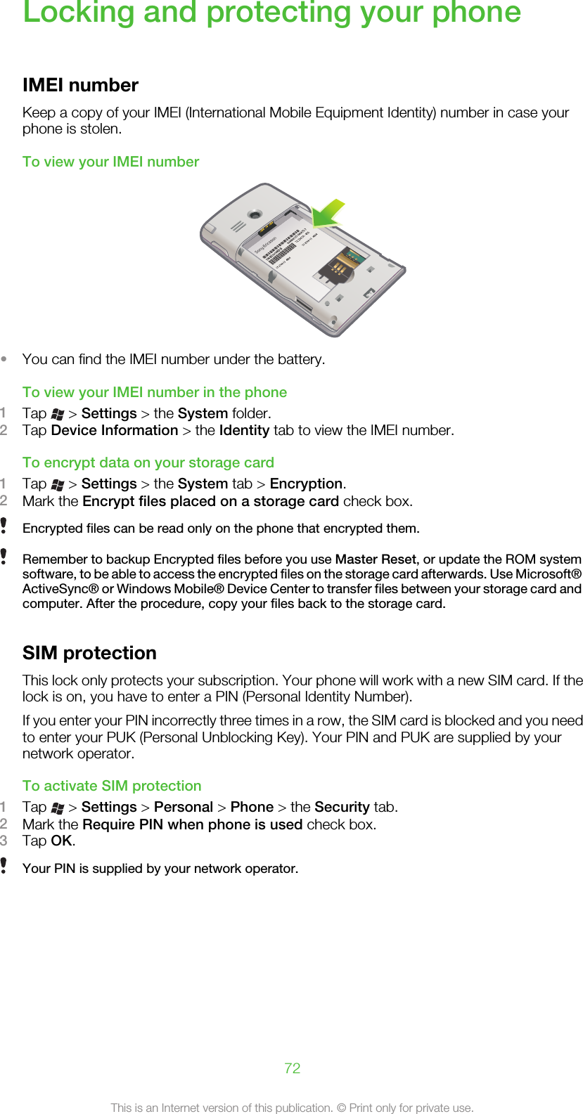Locking and protecting your phoneIMEI numberKeep a copy of your IMEI (International Mobile Equipment Identity) number in case yourphone is stolen.To view your IMEI number•You can find the IMEI number under the battery.To view your IMEI number in the phone1Tap   &gt; Settings &gt; the System folder.2Tap Device Information &gt; the Identity tab to view the IMEI number.To encrypt data on your storage card1Tap   &gt; Settings &gt; the System tab &gt; Encryption.2Mark the Encrypt files placed on a storage card check box.Encrypted files can be read only on the phone that encrypted them.Remember to backup Encrypted files before you use Master Reset, or update the ROM systemsoftware, to be able to access the encrypted files on the storage card afterwards. Use Microsoft®ActiveSync® or Windows Mobile® Device Center to transfer files between your storage card andcomputer. After the procedure, copy your files back to the storage card.SIM protectionThis lock only protects your subscription. Your phone will work with a new SIM card. If thelock is on, you have to enter a PIN (Personal Identity Number).If you enter your PIN incorrectly three times in a row, the SIM card is blocked and you needto enter your PUK (Personal Unblocking Key). Your PIN and PUK are supplied by yournetwork operator.To activate SIM protection1Tap   &gt; Settings &gt; Personal &gt; Phone &gt; the Security tab.2Mark the Require PIN when phone is used check box.3Tap OK.Your PIN is supplied by your network operator.72This is an Internet version of this publication. © Print only for private use.