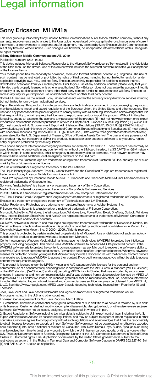 Legal informationSony Ericsson  M1i/M1aThis User guide is published by Sony Ericsson Mobile Communications AB or its local affiliated company, without anywarranty. Improvements and changes to this User guide necessitated by typographical errors, inaccuracies of currentinformation, or improvements to programs and/or equipment, may be made by Sony Ericsson Mobile CommunicationsAB at any time and without notice. Such changes will, however, be incorporated into new editions of this User guide.All rights reserved.©Sony Ericsson Mobile Communications AB, 2010Publication number: 1238-4506.1This device includes Microsoft Software. Please refer to the Microsoft Software License Terms stored in the Help folderof the Start menu on the device. Use of this device which includes the Microsoft software indicates your acceptanceof the License Terms.Your mobile phone has the capability to download, store and forward additional content, e.g. ringtones. The use ofsuch content may be restricted or prohibited by rights of third parties, including but not limited to restriction underapplicable copyright laws. You, and not Sony Ericsson, are entirely responsible for additional content that youdownload to or forward from your mobile phone. Prior to your use of any additional content, please verify that yourintended use is properly licensed or is otherwise authorized. Sony Ericsson does not guarantee the accuracy, integrityor quality of any additional content or any other third party content. Under no circumstances will Sony Ericsson beliable in any way for your improper use of additional content or other third party content.Some GPS features use the Internet. Sony Ericsson does not warrant the accuracy of any directional services includingbut not limited to turn-by-turn navigational services.Export Regulations: This product, including any software or technical data contained in or accompanying the product,may be subject to import and export regulations of the European Union, the United States and other countries. Theuser and any possessor of the product agrees to comply strictly with all such regulations and acknowledges that it istheir responsibility to obtain any required licenses to export, re-export, or import this product. Without limiting theforegoing, and as an example, the user and any possessor of the product: (1) must not knowingly export or re-exportProducts to destinations identified pursuant to Articles in Chapter II of European Council Regulation (EC) 428/2009;(2), must comply with U.S. government Export Administration Regulations (“EAR”, 15 C.F.R. §§ 730-774, http://www.bis.doc.gov/ ) administered by Department of Commerce, Bureau of Industry and Security; and (3) must complywith economic sanctions regulations (30 C.F.R. §§ 500 et. seq.,., http://www.treas.gov/offices/enforcement/ofac/)administered by the U.S. Department of Treasury, Office of Foreign Assets Control. The user and any possessor ofthe product may not transport or deliver the product, its accessories or separate software to any country, region,entity or person prohibited by these regulations.Your phone supports international emergency numbers, for example, 112 and 911. These numbers can normally beused to make emergency calls in any country, with or without the SIM card inserted, if a 3G (UMTS) or GSM networkis within range. In some countries, other emergency numbers may also be promoted. Your network operator maytherefore have saved additional local emergency numbers on the SIM card.Bluetooth and the Bluetooth logo are trademarks or registered trademarks of Bluetooth SIG Inc. and any use of suchmark by Sony Ericsson is under license.Wi-Fi is a trademark or a registered trademark of the Wi-Fi Alliance.The Liquid Identity logo, Aspen™, TrackID, GreenHeart™ and the GreenHeart™ logo are trademarks or registeredtrademarks of Sony Ericsson Mobile Communications AB.TrackID™ is powered by Gracenote Mobile MusicID™. Gracenote and Gracenote Mobile MusicID are trademarks orregistered trademarks of Gracenote, Inc.Sony and &quot;make.believe&quot; is a trademark or registered trademark of Sony Corporation.Media Go is a trademark or a registered trademark of Sony Media Software and Services.PLAYSTATION is a trademark or registered trademark of Sony Computer Entertainment, Inc.YouTube, Picasa, Gmail, Google™ and Google Maps™ are trademarks or registered trademarks of Google, Inc.Ericsson is a trademark or registered trademark of Telefonaktiebolaget LM Ericsson.Adobe, Reader and Photoshop are trademarks or registered trademarks of Adobe Systems, Inc.F-Secure Mobile Security is a trademark or a registered trademark of F-Secure Corporation.Microsoft, ActiveSync, Windows, the Windows logo, Windows Live, PowerPoint, Excel, OneNote, Outlook, WindowsVista, Internet Explorer, SharePoint, and ActiveX are registered trademarks or trademarks of Microsoft Corporation inthe United States and/or other countries.Gokivo™, Networks In Motion™ and their logos are registered trademarks or trademarks of Networks In Motion, Inc.Certain software or technical information in this product is provided by and licensed from Networks In Motion, Inc.,Copyright Networks In Motion, Inc. © 2000 - 2009. All rights reserved.This product is protected by certain intellectual property rights of Microsoft. Use or distribution of such technologyoutside of this product is prohibited without a license from Microsoft.Content owners use Windows Media digital rights management technology (WMDRM) to protect their intellectualproperty, including copyrights. This device uses WMDRM software to access WMDRM-protected content. If theWMDRM software fails to protect the content, content owners may ask Microsoft to revoke the software&apos;s ability touse WMDRM to play or copy protected content. Revocation does not affect unprotected content. When you downloadlicenses for protected content, you agree that Microsoft may include a revocation list with the licenses. Content ownersmay require you to upgrade WMDRM to access their content. If you decline an upgrade, you will not be able to accesscontent that requires the upgrade.This product is licensed under the MPEG-4 visual and AVC patent portfolio licenses for the personal and non-commercial use of a consumer for (i) encoding video in compliance with the MPEG-4 visual standard (&quot;MPEG-4 video&quot;)or the AVC standard (&quot;AVC video&quot;) and/or (ii) decoding MPEG- 4 or AVC video that was encoded by a consumerengaged in a personal and non-commercial activity and/or was obtained from a video provider licensed by MPEG LAto provide MPEG-4 and/or AVC video. No license is granted or shall be implied for any other use. Additional informationincluding that relating to promotional, internal and commercial uses and licensing may be obtained from MPEG LA,L.L.C. See http://www.mpegla.com. MPEG Layer-3 audio decoding technology licensed from Fraunhofer IIS andThomson.Java, JavaScript and Java-based trademarks and logos are trademarks or registered trademarks of SunMicrosystems, Inc. in the U.S. and other countries.End-user license agreement for Sun Java Platform, Micro Edition.1. Restrictions: Software is confidential copyrighted information of Sun and title to all copies is retained by Sun and/or its licensors. Customer shall not modify, decompile, disassemble, decrypt, extract, or otherwise reverse engineerSoftware. Software may not be leased, assigned, or sublicensed, in whole or in part.2. Export Regulations: Software including technical data, is subject to U.S. export control laws, including the U.S.Export Administration Act and its associated regulations, and may be subject to export or import regulations in othercountries. Customer agrees to comply strictly with all such regulations and acknowledges that it has the responsibilityto obtain licenses to export, re-export, or import Software. Software may not be downloaded, or otherwise exportedor re-exported (i) into, or to a national or resident of, Cuba, Iraq, Iran, North Korea, Libya, Sudan, Syria (as such listingmay be revised from time to time) or any country to which the U.S. has embargoed goods; or (ii) to anyone on theU.S. Treasury Department&apos;s list of Specially Designated Nations or the U.S. Commerce Department&apos;s Table of DenialOrders. 3. Restricted rights: Use, duplication or disclosure by the United States government is subject to therestrictions as set forth in the Rights in Technical Data and Computer Software Clauses in DFARS 252.227-7013(c)(1) and FAR 52.227-19(c) (2) as applicable.75This is an Internet version of this publication. © Print only for private use.