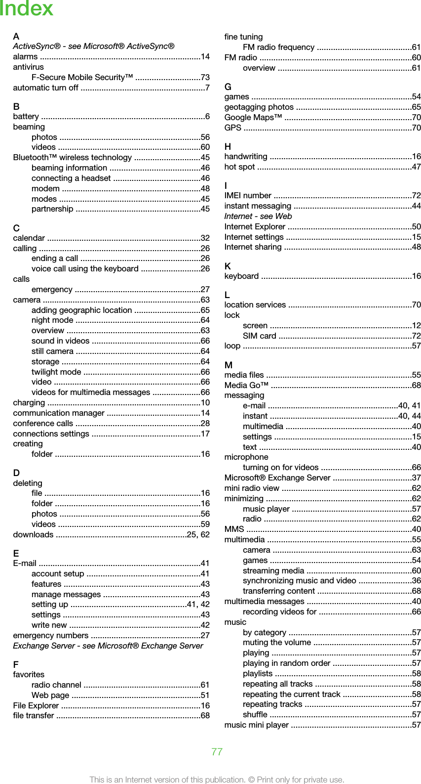 IndexAActiveSync® - see Microsoft® ActiveSync®alarms ......................................................................14antivirusF-Secure Mobile Security™ ............................73automatic turn off ......................................................7Bbattery .......................................................................6beamingphotos .............................................................56videos ..............................................................60Bluetooth™ wireless technology .............................45beaming information .......................................46connecting a headset ......................................46modem ............................................................48modes .............................................................45partnership ......................................................45Ccalendar ...................................................................32calling ......................................................................26ending a call ....................................................26voice call using the keyboard ..........................26callsemergency .......................................................27camera .....................................................................63adding geographic location .............................65night mode ......................................................64overview ..........................................................63sound in videos ...............................................66still camera ......................................................64storage ............................................................64twilight mode ...................................................66video ................................................................66videos for multimedia messages .....................66charging ...................................................................10communication manager .........................................14conference calls ......................................................28connections settings ...............................................17creatingfolder ...............................................................16Ddeletingfile ....................................................................16folder ...............................................................16photos .............................................................56videos ..............................................................59downloads .........................................................25, 62EE-mail ......................................................................41account setup .................................................41features ...........................................................43manage messages ..........................................43setting up ..................................................41, 42settings ............................................................43write new .........................................................42emergency numbers ................................................27Exchange Server - see Microsoft® Exchange ServerFfavoritesradio channel ...................................................61Web page ........................................................51File Explorer .............................................................16file transfer ...............................................................68fine tuningFM radio frequency .........................................61FM radio ..................................................................60overview ..........................................................61Ggames ......................................................................54geotagging photos ..................................................65Google Maps™ .......................................................70GPS .........................................................................70Hhandwriting ..............................................................16hot spot ...................................................................47IIMEI number ............................................................72instant messaging ...................................................44Internet - see WebInternet Explorer ......................................................50Internet settings .......................................................15Internet sharing .......................................................48Kkeyboard .................................................................16Llocation services ......................................................70lockscreen ..............................................................12SIM card ..........................................................72loop .........................................................................57Mmedia files ...............................................................55Media Go™ .............................................................68messaginge-mail .........................................................40, 41instant ........................................................40, 44multimedia .......................................................40settings ............................................................15text ..................................................................40microphoneturning on for videos .......................................66Microsoft® Exchange Server ..................................37mini radio view ........................................................62minimizing ...............................................................62music player ....................................................57radio ................................................................62MMS ........................................................................40multimedia ...............................................................55camera ............................................................63games ..............................................................54streaming media ..............................................60synchronizing music and video .......................36transferring content .........................................68multimedia messages ..............................................40recording videos for ........................................66musicby category .....................................................57muting the volume ...........................................57playing .............................................................57playing in random order ..................................57playlists ...........................................................58repeating all tracks ..........................................58repeating the current track ..............................58repeating tracks ..............................................57shuffle ..............................................................57music mini player ....................................................5777This is an Internet version of this publication. © Print only for private use.