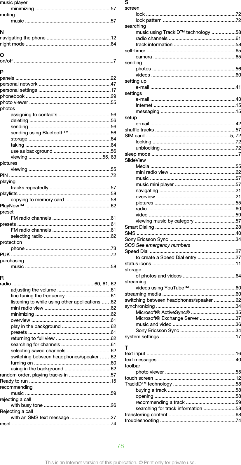 music playerminimizing .......................................................57mutingmusic ...............................................................57Nnavigating the phone ...............................................12night mode ..............................................................64Oon/off .........................................................................7Ppanels ......................................................................22personal network .....................................................47personal settings .....................................................17phonebook ..............................................................29photo viewer ............................................................55photosassigning to contacts ......................................56deleting ............................................................56sending ............................................................56sending using Bluetooth™ ..............................56storage ............................................................64taking ...............................................................64use as background ..........................................56viewing ......................................................55, 63picturesviewing ............................................................55PIN ...........................................................................72playingtracks repeatedly .............................................57playlists ....................................................................58copying to memory card .................................58PlayNow™ ...............................................................62presetFM radio channels ...........................................61presets .....................................................................61FM radio channels ...........................................61selecting radio .................................................62protectionphone ..............................................................73PUK .........................................................................72purchasingmusic ...............................................................58Rradio ............................................................60, 61, 62adjusting the volume .......................................61fine tuning the frequency .................................61listening to while using other applications ......62mini radio view ................................................62minimizing .......................................................62overview ..........................................................61play in the background ....................................62presets .............................................................61returning to full view ........................................62searching for channels ....................................61selecting saved channels ................................62switching between headphones/speaker .......62turning on ........................................................60using in the background ..................................62random order, playing tracks in ..............................57Ready to run ............................................................15recommendingmusic ...............................................................59rejecting a callwith busy tone .................................................26Rejecting a callwith an SMS text message .............................27reset .........................................................................74Sscreenlock ..................................................................72lock pattern .....................................................72searchingmusic using TrackID™ technology .................58radio channels .................................................61track information .............................................58self-timer .................................................................65camera ............................................................65sendingphotos .............................................................56videos ..............................................................60setting upe-mail ...............................................................41settingse-mail ...............................................................43Internet ............................................................15messaging .......................................................15setupe-mail ...............................................................42shuffle tracks ...........................................................57SIM card ..............................................................5, 72locking .............................................................72unblocking .......................................................72sleep mode ................................................................7SlideViewMedia ...............................................................55mini radio view ................................................62music ...............................................................57music mini player ............................................57navigating ........................................................21overview ..........................................................21pictures ............................................................55radio ................................................................60video ................................................................59viewing music by category ..............................57Smart Dialing ...........................................................28SMS .........................................................................40Sony Ericsson Sync ................................................34SOS See emergency numbersSpeed Dial ...............................................................27to create a Speed Dial entry ............................27status icons .............................................................11storageof photos and videos .......................................64streamingvideos using YouTube™ .................................60streaming media ......................................................60switching between headphones/speaker ................62synchronizing ..........................................................34Microsoft® ActiveSync® .................................35Microsoft® Exchange Server ..........................37music and video ..............................................36Sony Ericsson Sync ........................................34system settings .......................................................17Ttext input .................................................................16text messages .........................................................40toolbarphoto viewer ....................................................55touch screen ............................................................12TrackID™ technology ..............................................58buying a track ..................................................58opening ...........................................................58recommending a track ....................................59searching for track information .......................58transferring content .................................................68troubleshooting .......................................................7478This is an Internet version of this publication. © Print only for private use.