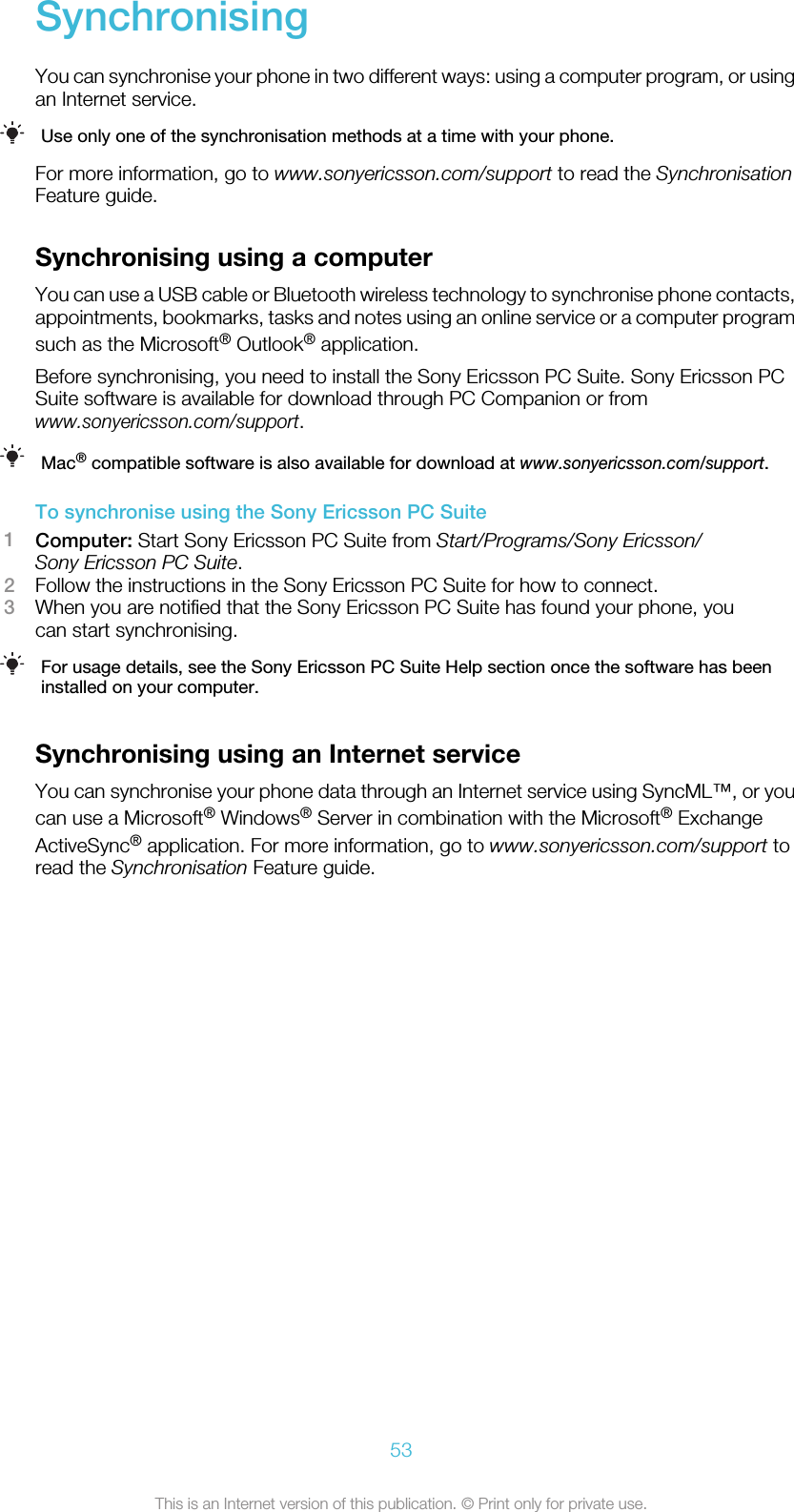 SynchronisingYou can synchronise your phone in two different ways: using a computer program, or usingan Internet service.Use only one of the synchronisation methods at a time with your phone.For more information, go to www.sonyericsson.com/support to read the SynchronisationFeature guide.Synchronising using a computerYou can use a USB cable or Bluetooth wireless technology to synchronise phone contacts,appointments, bookmarks, tasks and notes using an online service or a computer programsuch as the Microsoft® Outlook® application.Before synchronising, you need to install the Sony Ericsson PC Suite. Sony Ericsson PCSuite software is available for download through PC Companion or fromwww.sonyericsson.com/support.Mac® compatible software is also available for download at www.sonyericsson.com/support.To synchronise using the Sony Ericsson PC Suite1Computer: Start Sony Ericsson PC Suite from Start/Programs/Sony Ericsson/Sony Ericsson PC Suite.2Follow the instructions in the Sony Ericsson PC Suite for how to connect.3When you are notified that the Sony Ericsson PC Suite has found your phone, youcan start synchronising.For usage details, see the Sony Ericsson PC Suite Help section once the software has beeninstalled on your computer.Synchronising using an Internet serviceYou can synchronise your phone data through an Internet service using SyncML™, or youcan use a Microsoft® Windows® Server in combination with the Microsoft® ExchangeActiveSync® application. For more information, go to www.sonyericsson.com/support toread the Synchronisation Feature guide.53This is an Internet version of this publication. © Print only for private use.
