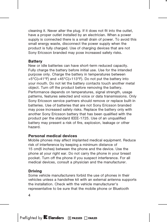 cleaning it. Never alter the plug. If it does not fit into the outlet,have a proper outlet installed by an electrician. When a powersupply is connected there is a small drain of power. To avoid thissmall energy waste, disconnect the power supply when theproduct is fully charged. Use of charging devices that are notSony Ericsson branded may pose increased safety risks.BatteryNew or idle batteries can have short-term reduced capacity.Fully charge the battery before initial use. Use for the intendedpurpose only. Charge the battery in temperatures between+5°C(+41°F) and +45°C(+113°F). Do not put the battery intoyour mouth. Do not let the battery contacts touch another metalobject. Turn off the product before removing the battery.Performance depends on temperatures, signal strength, usagepatterns, features selected and voice or data transmissions. OnlySony Ericsson service partners should remove or replace built-inbatteries. Use of batteries that are not Sony Ericsson brandedmay pose increased safety risks. Replace the battery only withanother Sony Ericsson battery that has been qualified with theproduct per the standard IEEE-1725. Use of an unqualifiedbattery may present a risk of fire, explosion, leakage or otherhazard.Personal medical devicesMobile phones may affect implanted medical equipment. Reducerisk of interference by keeping a minimum distance of15 cm(6 inches) between the phone and the device. Use thephone at your right ear. Do not carry the phone in your breastpocket. Turn off the phone if you suspect interference. For allmedical devices, consult a physician and the manufacturer.DrivingSome vehicle manufacturers forbid the use of phones in theirvehicles unless a handsfree kit with an external antenna supportsthe installation. Check with the vehicle manufacturer&apos;srepresentative to be sure that the mobile phone or Bluetooth4