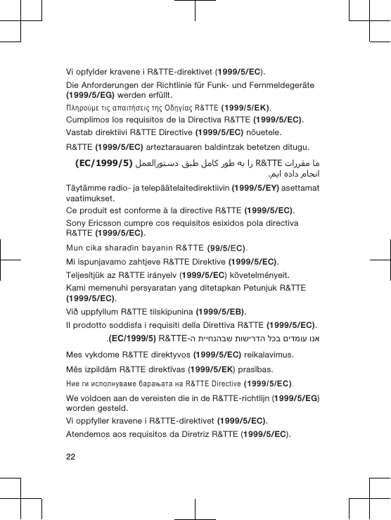 Vi opfylder kravene i R&amp;TTE-direktivet (1999/5/EC).Die Anforderungen der Richtlinie für Funk- und Fernmeldegeräte(1999/5/EG) werden erfüllt.Πληρούμε τις απαιτήσεις της Οδηγίας R&amp;TTE (1999/5/ΕΚ).Cumplimos los requisitos de la Directiva R&amp;TTE (1999/5/EC).Vastab direktiivi R&amp;TTE Directive (1999/5/EC) nõuetele.R&amp;TTE (1999/5/EC) arteztarauaren baldintzak betetzen ditugu.  R&amp;TTE       )1999/5/EC(  .Täytämme radio- ja telepäätelaitedirektiivin (1999/5/EY) asettamatvaatimukset.Ce produit est conforme à la directive R&amp;TTE (1999/5/EC).Sony Ericsson cumpre cos requisitos esixidos pola directivaR&amp;TTE (1999/5/EC).Mun cika sharaɗin bayanin R&amp;TTE (99/5/EC).Mi ispunjavamo zahtjeve R&amp;TTE Direktive (1999/5/EC).Teljesítjük az R&amp;TTE irányelv (1999/5/EC) követelményeit.Kami memenuhi persyaratan yang ditetapkan Petunjuk R&amp;TTE(1999/5/EC).Við uppfyllum R&amp;TTE tilskipunina (1999/5/EB).Il prodotto soddisfa i requisiti della Direttiva R&amp;TTE (1999/5/EC).ונא םידמוע לכב תושירדה תייחנהבש ה-R&amp;TTE )1999/5/EC(.Mes vykdome R&amp;TTE direktyvos (1999/5/EC) reikalavimus.Mēs izpildām R&amp;TTE direktīvas (1999/5/EK) prasības.Ние ги исполнуваме барањата на R&amp;TTE Directive (1999/5/EC).We voldoen aan de vereisten die in de R&amp;TTE-richtlijn (1999/5/EG)worden gesteld.Vi oppfyller kravene i R&amp;TTE-direktivet (1999/5/EC).Atendemos aos requisitos da Diretriz R&amp;TTE (1999/5/EC).22