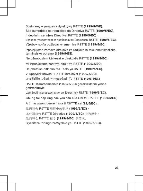 Spełniamy wymagania dyrektywy R&amp;TTE (1999/5/WE).São cumpridos os requisitos da Directiva R&amp;TTE (1999/5/EC).Îndeplinim cerinţele Directivei R&amp;TTE (1999/5/EC).Изделие удовлетворяет требованиям Директивы R&amp;TTE (1999/5/EC).Výrobok spĺňa požiadavky smernice R&amp;TTE (1999/5/EC).Izpolnjujemo zahteve direktive za radijsko in telekomunikacijskoterminalsko opremo (1999/5/ES).Ne përmbushim kërkesat e direktivës R&amp;TTE (1999/5/EC).Mi ispunjavamo zahteve direktive R&amp;TTE (1999/5/EC).Re phethisa ditlhoko tsa Taelo ya R&amp;TTE (1999/5/EC).Vi uppfyller kraven i R&amp;TTE-direktivet (1999/5/EC).เราปฏิบัติตามขอกำหนดของขอบังคับ R&amp;TTE (1999/5/EC)R&amp;TTE Kararnamesinin (1999/5/EC) gerekliliklerini yerinegetirmekteyiz.Цей Виріб відповідає вимогам Директиви R&amp;TTE (1999/5/EC).Chúng tôi đáp ứng các yêu cầu của Chỉ thị R&amp;TTE (1999/5/EC).A ti mu awọn ibeere Ilana ti R&amp;TTE ṣẹ (99/5/EC).我們符合 R&amp;TTE 規程中的要求 (1999/5/EC)。本公司符合 R&amp;TTE Directive (1999/5/EC) 中的規定。我们符合 R&amp;TTE 指令 (1999/5/EC) 的要求。Siyazifeza izidingo zeMiyalelo ye-R&amp;TTE (1999/5/EC).23