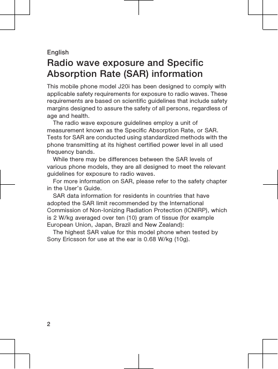 EnglishRadio wave exposure and SpecificAbsorption Rate (SAR) informationThis mobile phone model J20i has been designed to comply withapplicable safety requirements for exposure to radio waves. Theserequirements are based on scientific guidelines that include safetymargins designed to assure the safety of all persons, regardless ofage and health.The radio wave exposure guidelines employ a unit ofmeasurement known as the Specific Absorption Rate, or SAR.Tests for SAR are conducted using standardized methods with thephone transmitting at its highest certified power level in all usedfrequency bands.While there may be differences between the SAR levels ofvarious phone models, they are all designed to meet the relevantguidelines for exposure to radio waves.For more information on SAR, please refer to the safety chapterin the User’s Guide.SAR data information for residents in countries that haveadopted the SAR limit recommended by the InternationalCommission of Non-Ionizing Radiation Protection (ICNIRP), whichis 2 W/kg averaged over ten (10) gram of tissue (for exampleEuropean Union, Japan, Brazil and New Zealand):The highest SAR value for this model phone when tested bySony Ericsson for use at the ear is 0.68 W/kg (10g).2